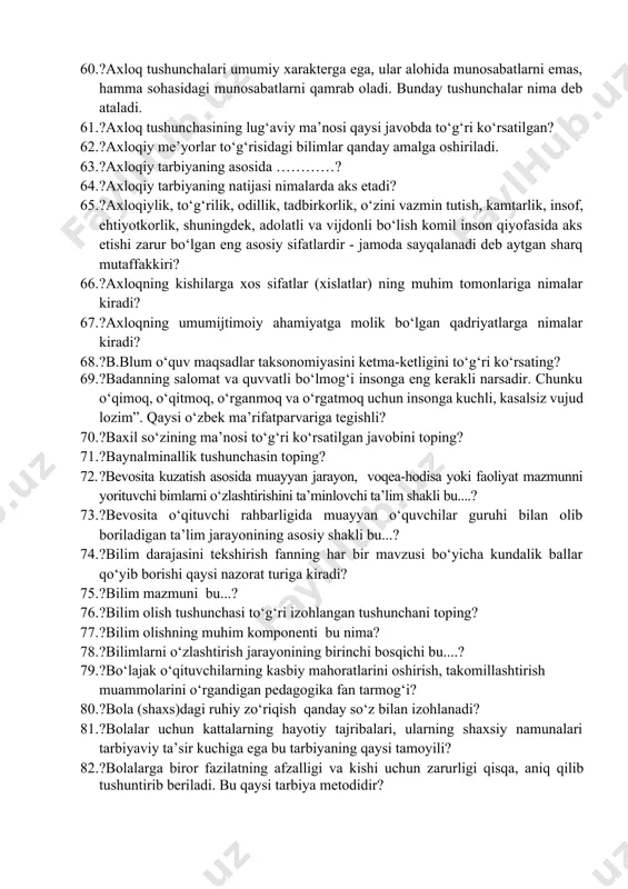 rda qabul qilingan “ta’lim to‘g‘risida”dagi qonun yettinchi moddasi qaysi javobda to‘g‘ri ko‘rsatilgan? 49. ?a. navoiyning «hayratul abror»ning qaysi hikoyatida, kishilarning saxovatiga ko‘z tikishdan ko‘ra o‘z qo'li bilan hayot kechirish ulug‘roq va oliyjanobroq ekanligini uqtiriladi ? 50. ?abdurauf fitrat aqliy tarbiya xususidagi qarashlari qaysi javobda to‘g‘ri? 51. ?amaliy topshiriqlarni bajarishga asoslangan tekshirish qaysi fanlarda ko‘proq o‘zlashtirishini hisobga olishda keng foydalaniladi? 52. ?anglash, mashq qilish, va egallangan tajribalar asosida xulq-atvor va faoliyatning yangi shakllarini egallash jarayoni - ... 53. ?anketa metodining lug‘aviy ma’nosini to‘g‘ri berilgan qatorni toping? 54. ?aqliy tarbiya –....... bu? 55. ?aqliy tarbiya turli bilimlarni o‘rganish natijasida amalga oshadi degan fikr muallifi kim? 56. ?arastu asosan oilaning zimmasida qaysi tarbiya turi bo‘lishligini taqidlagan 57. ?arstu qaysi tarbiya turlarni bir biriga bog‘langan deb qaraydi. 58. ?axborotlarni qisqacha bayon qilish, murakkab g‘oyalarni, sezgilarni, tasavvurlarni bir necha so‘zlar vositasida bayon qilish imkonini beradigan metodning nomi? 59. ?axloq – tushunchasining pedagogik lug‘aviy ma’nosi? 60. …