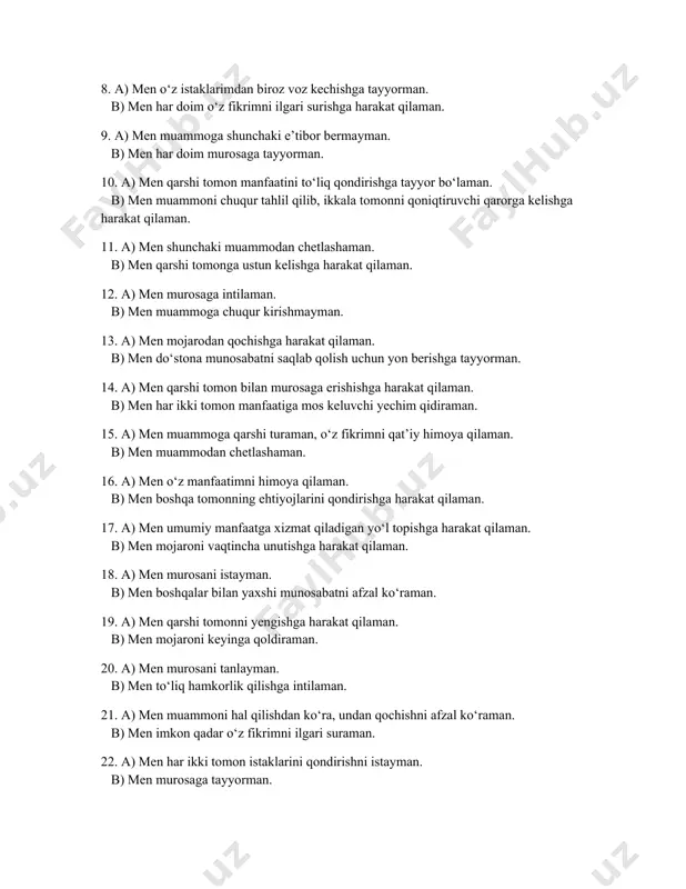 b) men qarshi tomonga ustun kelishga harakat qilaman. 12. a) men murosaga intilaman. b) men muammoga chuqur kirishmayman. 13. a) men mojarodan qochishga harakat qilaman. b) men do‘stona munosabatni saqlab qolish uchun yon berishga tayyorman. 14. a) men qarshi tomon bilan murosaga erishishga harakat qilaman. b) men har ikki tomon manfaatiga mos keluvchi yechim qidiraman. 15. a) men muammoga qarshi turaman, o‘z fikrimni qat’iy himoya qilaman. b) men muammodan chetlashaman. 16. a) men o‘z manfaatimni himoya qilaman. b) men boshqa tomonning ehtiyojlarini qondirishga harakat qilaman. 17. a) men umumiy manfaatga xizmat qiladigan yo‘l topishga harakat qilaman. b) men mojaroni vaqtincha unutishga harakat qilaman. 18. a) men murosani istayman. b) men boshqalar bilan yaxshi munosabatni afzal ko‘raman. 19. a) men qarshi tomonni yengishga harakat qilaman. b) men mojaroni keyinga qoldiraman. 20. a) men murosani tanlayman. b) men to‘liq hamkorlik qilishga intilaman. 21. a) men muammoni hal qilishdan ko‘ra, undan qochishni afzal …