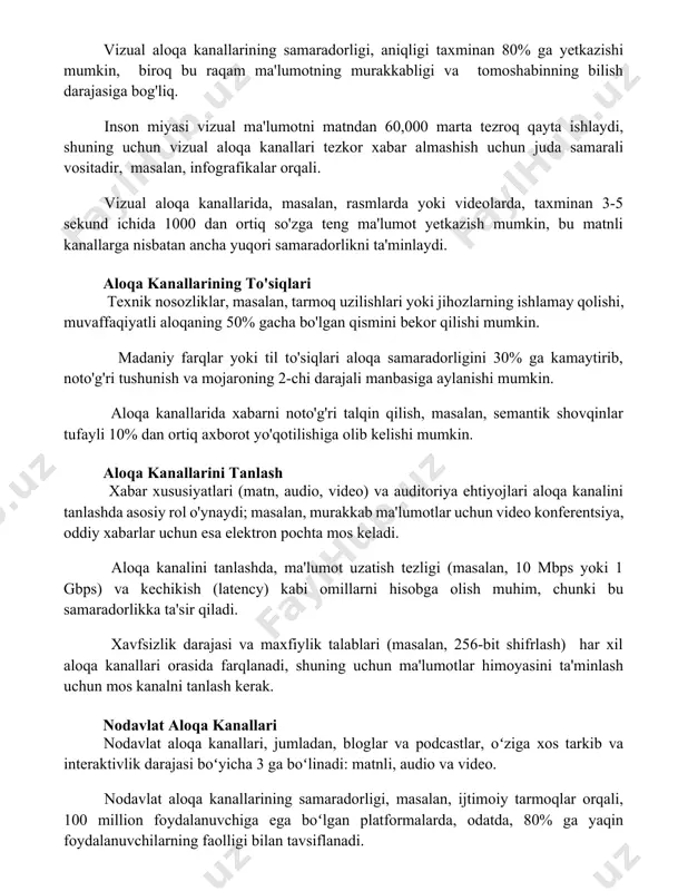 tezroq qayta ishlaydi, shuning uchun vizual aloqa kanallari tezkor xabar almashish uchun juda samarali vositadir, masalan, infografikalar orqali. vizual aloqa kanallarida, masalan, rasmlarda yoki videolarda, taxminan 3-5 sekund ichida 1000 dan ortiq so'zga teng ma'lumot yetkazish mumkin, bu matnli kanallarga nisbatan ancha yuqori samaradorlikni ta'minlaydi. aloqa kanallarining to'siqlari texnik nosozliklar, masalan, tarmoq uzilishlari yoki jihozlarning ishlamay qolishi, muvaffaqiyatli aloqaning 50% gacha bo'lgan qismini bekor qilishi mumkin. madaniy farqlar yoki til to'siqlari aloqa samaradorligini 30% ga kamaytirib, noto'g'ri tushunish va mojaroning 2-chi darajali manbasiga aylanishi mumkin. aloqa kanallarida xabarni noto'g'ri talqin qilish, masalan, semantik shovqinlar tufayli 10% dan ortiq axborot yo'qotilishiga olib kelishi mumkin. aloqa kanallarini tanlash xabar xususiyatlari (matn, audio, video) va auditoriya ehtiyojlari aloqa kanalini tanlashda asosiy rol o'ynaydi; masalan, murakkab ma'lumotlar uchun video konferentsiya, oddiy xabarlar uchun esa elektron pochta mos keladi. aloqa kanalini tanlashda, ma'lumot uzatish tezligi (masalan, 10 mbps yoki 1 gbps) va kechikish (latency) kabi …