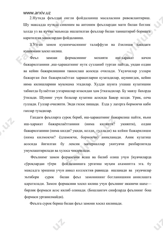 ормокчи каби гаплар тузадилар. гапдаги феълларга суроқ бериб, иш-ҳаракатнинг бажарилиш пайти, яъни иш-ҳаракат бажарилаётганини (нима киляпти? укияпти), олдии бажарилганини (нима килди? уқиди, келди, гуллади) ва кейин бажарилиши (нима килмоқчи? ёдламокчи, бормоқчи) аниқланади. аник кузатиш асосида йигилган бу лексик материаллар укитувчи рахбарлигида умумлаштирилади ва хулоса чикарилади. феълнимг замон формасини ясаш ва билиб олиш учун ўқувчиларда сўроқлардан тўғри фойдаланишга ургатиш муҳим ахамиятга эга. 6у мақсадга эришиш учун аввал коллектив равишда ишланади ва укувчилар эътибори сурок билан феъл замонининг богланишини аниклашга қаратилади. замон формасини хосил килиш учун феълнинг иккинчи шахе—бирлик формаси асос килиб олинади. (бошлангич синфларда феълнинг бош формаси урганилмайди). феълга сурок бериш билан феъл замони хосил килинади. бир феълдан уч замонни хосил килиб, уларни таккослаш машки феълнинг замон категория! ининг мохиятини тушунишга ёрдам беради. шунинг учун «феъл» мавзусини урганиш жараёнида феълни замон кушимчаси билан узгартириш машки мунтазам утказиб борилади. укувчиларни феъл замонларини онгли куллашга ургатиш максадида матнлардан фойдаланилади. бунда феъл замонини аниклаш …