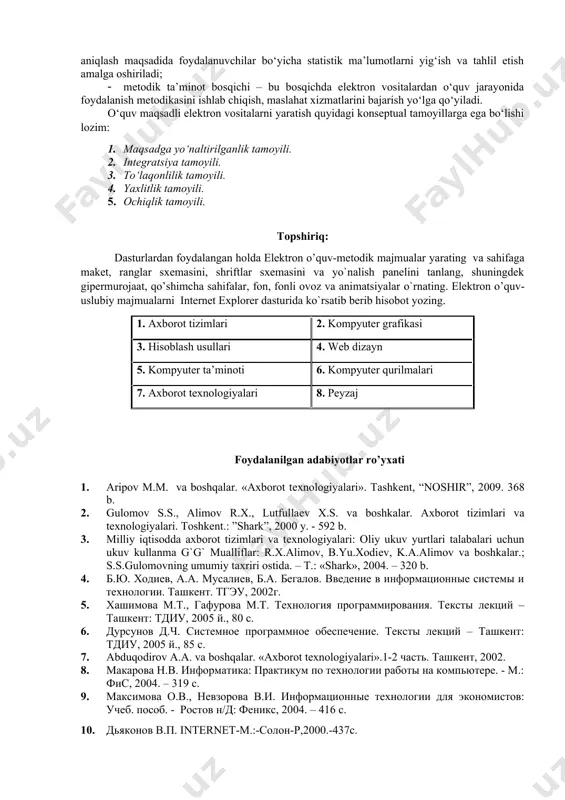 esurslarini shakllantirish va uning axborot ta’minoti mazmuni yaratiladi; · tashkiliy bosqich – bu bosqichda elektron vositalar yaratishning texnik jihatlari bilan bir qatorda, foydalanuvchilarning toifalarini aniqlashtirish, mavjud resurslarni tizimlashtirish va yangilab borish mexanizmlarini ishlab chiqish, ta’lim muassasalaridagi mavjud resurslarni integratsiyalash, elektron ta’limni tashkil etish, axborot-ta’lim resurslariga bo‘lgan talabni aniqlash maqsadida foydalanuvchilar bo‘yicha statistik ma’lumotlarni yig‘ish va tahlil etish amalga oshiriladi; · metodik ta’minot bosqichi – bu bosqichda elektron vositalardan o‘quv jarayonida foydalanish metodikasini ishlab chiqish, maslahat xizmatlarini bajarish yo‘lga qo‘yiladi. o‘quv maqsadli elektron vositalarni yaratish quyidagi konseptual tamoyillarga ega bo‘lishi lozim: 1. maqsadga yo‘naltirilganlik tamoyili. 2. integratsiya tamoyili. 3. to‘laqonlilik tamoyili. 4. yaxlitlik tamoyili. 5. ochiqlik tamoyili. topshiriq: dasturlardan foydalangan holda elektron o’quv-metodik majmualar yarating va sahifaga makеt, ranglar sxеmasini, shriftlar sxеmasini va yo`nalish panеlini tanlang, shuningdek gipermurojaat, qo’shimcha sahifalar, fon, fonli ovoz va animatsiyalar o`rnating. elektron o’quv-uslubiy majmualarni internet explorer dasturida ko`rsatib bеrib hisobot yozing. 1. axborot tizimlari 2. kompyuter …