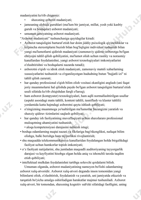 yoki axborotga bo‘lgan ehtiyojni qondirish sifatida axborot faoliyatiga e’tibor qaratadi. axborot madaniyati - bu insoniyat madaniyatini shakllantirish jarayonining tarkibiy qismi sifatida, axborot jamiyatida insonning hayot tarzi. axborot madaniyati umuminsoniy madaniyatning jabhalaridan biri yoki umuman insoniyat madaniyatining axborot tarkibiy qismidir. axborot madaniyatining tashuvchisi bo'lgan sub'ektga qarab axborot madaniyatini ko'rib chiqamiz: • shaxsning axborot madaniyati; • jamoaning alohida guruhlari (ma'lum bir jamiyat, millat, yosh yoki kasbiy guruh va boshqalar) axborot madaniyati; • umuman jamiyatning axborot madaniyati. “axborot madaniyati” tushunchasiga quyidagilar kiradi: • axborot tanqisligini bartaraf etish har doim jiddiy psixologik qiyinchiliklar va ko'pincha stereotiplarni buzish bilan bog'liqligini individual tushunish bilan yangi ma'lumotlarni qidirish madaniyati (zamonaviy qidiruv axborotga bo'lgan ehtiyojni tahlil qilish qobiliyatini, ma'lumot olish uchun rasmiy va norasmiy kanallardan foydalanishni, yangi axborot texnologiyalari imkoniyatlarini o'zlashtirishni va boshqalarni nazarda tutadi); • axborotni o'qish va idrok etish madaniyati, zamonaviy matnli xabarlarning xususiyatlarini tushunish va o'rganilayotgan hududning butun "hujjatli izi" ni tahlil qilish zarurati; • …
