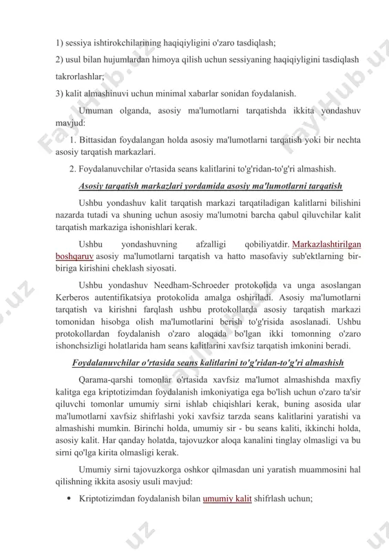 i yaratishga qisqartiriladi: 1) sessiya ishtirokchilarining haqiqiyligini o'zaro tasdiqlash; 2) usul bilan hujumlardan himoya qilish uchun sessiyaning haqiqiyligini tasdiqlash takrorlashlar; 3) kalit almashinuvi uchun minimal xabarlar sonidan foydalanish. umuman olganda, asosiy ma'lumotlarni tarqatishda ikkita yondashuv mavjud: 1. bittasidan foydalangan holda asosiy ma'lumotlarni tarqatish yoki bir nechta asosiy tarqatish markazlari. 2. foydalanuvchilar o'rtasida seans kalitlarini to'g'ridan-to'g'ri almashish. asosiy tarqatish markazlari yordamida asosiy ma'lumotlarni tarqatish ushbu yondashuv kalit tarqatish markazi tarqatiladigan kalitlarni bilishini nazarda tutadi va shuning uchun asosiy ma'lumotni barcha qabul qiluvchilar kalit tarqatish markaziga ishonishlari kerak. ushbu yondashuvning afzalligi qobiliyatdir. markazlashtirilgan boshqaruv asosiy ma'lumotlarni tarqatish va hatto masofaviy sub'ektlarning bir-biriga kirishini cheklash siyosati. ushbu yondashuv needham-schroeder protokolida va unga asoslangan kerberos autentifikatsiya protokolida amalga oshiriladi. asosiy ma'lumotlarni tarqatish va kirishni farqlash ushbu protokollarda asosiy tarqatish markazi tomonidan hisobga olish ma'lumotlarini berish to'g'risida asoslanadi. ushbu protokollardan foydalanish o'zaro aloqada bo'lgan ikki tomonning o'zaro ishonchsizligi holatlarida ham seans kalitlarini xavfsiz tarqatish imkonini …