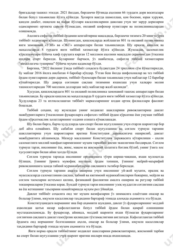 тўғрисида»ги қонунининг 13-моддасида “ўзбекистон республикаси фуқаролари тиббий ёрдамнинг кафолатланган ҳажмини қонунда белгиланган тартибда давлат ҳисобидан олишга ҳақли. давлат соғлиқни сақлаш тизимини, унинг давлат ва нодавлат шаклларини, тиббий суғуртанинг ҳар хил турларини ривожлантириш, аҳолининг санитария-эпидемиологик осойишталигини таъминлаш чораларини кўради. давлат жисмоний тарбия ва спортни ривожлантириш, аҳоли ўртасида соғлом турмуш тарзини шакллантириш учун шарт-шароитлар яратади” деб белгиланган. масалан, давлат ҳисобидан кафолатланган тиббий хизматни ривожлантириш мақсадида 2021 йилдан бошлаб, бирламчи бўғинда аҳолини 66 турдаги, 2022 йилда 120 турдаги дори воситалари билан бепул таъминлаш йўлга қўйилди. ихтисослашган марказларда бепул даволанадиган касалликлар рўйхати шакллантирилиб, тиббий ёрдам учун йўлланма электрон навбат асосида берилмоқда. энг муҳими, бу тизимга асосан, маблағлар шифохонага эмас, балки аниқ беморга ажратилмоқда. бу борада, ўтган йилдан бошлаб, ҳар бир маҳаллада “хонадонбай” ишлайдиган тиббий бригадалар ташкил этилди. 2021 йилдан, бирламчи бўғинда аҳолини 66 турдаги дори воситалари билан бепул таъминлаш йўлга қўйилди. ҳозирги вақтда шамоллаш, қон босими, юрак хуружи, қандли диабет, ошқозон ва нафас йўллари …
