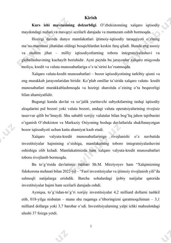 yxati………………………………….. 46 1 kirish kurs ishi mavzusining dolzarbligi. o’zbekistonning xalqaro iqtisodiy maydondagi nufuzi va mavqeyi sezilarli darajada va muntazam oshib bormoqda. hozirgi davrda dunyo mamlakatlari ijtimoiy-iqtisodiy taraqqiyoti o’zining ma’no-mazmuni jihatidan oldingi bosqichlardan keskin farq qiladi. bunda eng asosiy va muhim jihat – milliy iqtisodiyotlarning tobora integratsiyalashuvi va globallashuvining kuchayib borishidir. ayni paytda bu jarayonlar xalqaro miqyosda moliya, kredit va valuta munosabatlariga o’z ta’sirini ko’rsatmoqda. xalqaro valuta-kredit munosabatlari – bozor iqtisodiyotining tarkibiy qismi va eng murakkab jarayonlaridan biridir. ko’plab omillar ta’sirida xalqaro valuta- kredit munosabatlari murakkablashmoqda va hozirgi sharoitda o’zining o’ta beqarorligi bilan ahamiyatlidir. bugungi kunda davlat va xo’jalik yurituvchi subyektlarning tashqi iqtisodiy aloqalarini pul bozori yoki valuta bozori, undagi valuta operatsiyalarining rivojisiz tasavvur qilib bo’lmaydi. shu sababli xorijiy valutalar bilan bog’liq jahon tajribasini o’rganish o’zbekiston va markaziy osiyoning boshqa davlatlarida shakllanayotgan bozor iqtisodiyoti uchun katta ahamiyat kasb etadi. xalqaro valyuta-kredit munosabatlarinign rivojlanishi o’z navbatida investitsiyalar hajmining o’sishiga, mamlakatning toboro integratsiyalashuvini …
