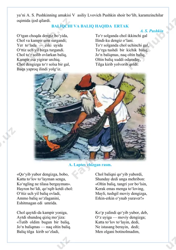 ergey zamonasining ilgʻor kishilaridan edi. oʻz uyida fransuz va rus yozuvchilarining kitoblaridan kutubxonasi bor edi. uning ukasi, yaʼni a. s. pushkinning amakisi v asiliy lvovich pushkin shoir boʻlib, karamzinchilar oqimida ijod qilardi. baliqchi va baliq haqida ertak a. s. pushkin o‘tgan choqda dengiz bo‘yida, chol va kampir umr surgandi; yer to‘lada — eski uyida o‘ttiz uch yil birga turgandi. chol to‘r solib ovlarkan baliq, kampir esa yigirar urchiq. chol dengizga to‘r solsa bir gal, baqa yaproq ilindi yolg‘iz. to‘r solganda chol ikkinchi gal ilindi-ku dengiz o‘lani. to‘r solganda chol uchinchi gal, to‘rga tushdi bir kichik baliq, jo‘n baliqmas, naq oltin baliq, oltin baliq xuddi odamday, tilga kirib yolvorib qoldi: a. laptev chizgan rasm. «qo‘yib yubor dengizga, bobo, katta to‘lov to‘layman senga, ko‘ngling ne tilasa bergayman». hayron bo‘ldi, qo‘rqib ketdi chol: o‘ttiz uch yil baliq ovladi, ammo baliq so‘zlaganini, eshitmagan edi umrida. chol baliqni qo‘yib yubordi, shunday dedi unga mehribon: «oltin …