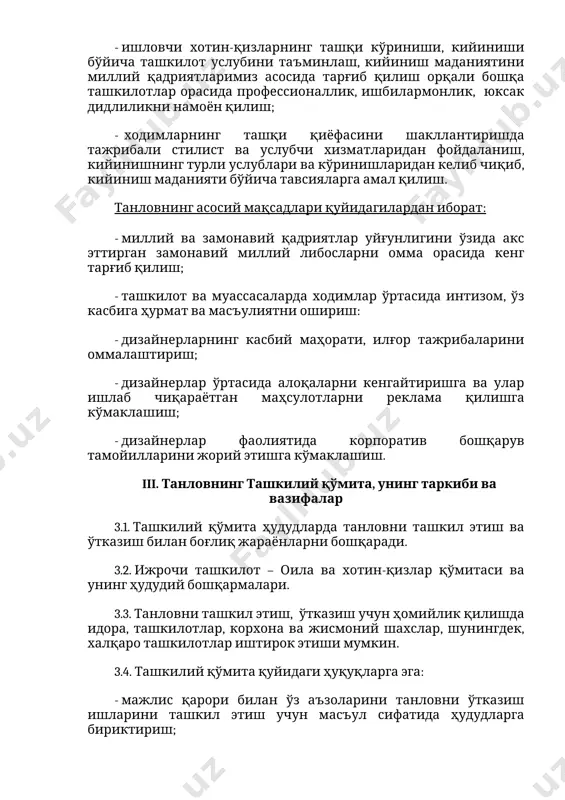 лари ва кўринишларидан келиб чиқиб, кийиниш маданияти бўйича тавсияларга амал қилиш. танловнинг асосий мақсадлари қуйидагилардан иборат: - миллий ва замонавий қадриятлар уйғунлигини ўзида акс эттирган замонавий миллий либосларни омма орасида кенг тарғиб қилиш; - ташкилот ва муассасаларда ходимлар ўртасида интизом, ўз касбига ҳурмат ва масъулиятни ошириш: - дизайнерларнинг касбий маҳорати, илғор тажрибаларини оммалаштириш; - дизайнерлар ўртасида алоқаларни кенгайтиришга ва улар ишлаб чиқараётган маҳсулотларни реклама қилишга кўмаклашиш; - дизайнерлар фаолиятида корпоратив бошқарув тамойилларини жорий этишга кўмаклашиш. iii. танловнинг ташкилий қўмита, унинг таркиби ва вазифалар 3.1. ташкилий қўмита ҳудудларда танловни ташкил этиш ва ўтказиш билан боғлиқ жараёнларни бошқаради. 3.2. ижрочи ташкилот – оила ва хотин-қизлар қўмитаси ва унинг ҳудудий бошқармалари. 3.3. танловни ташкил этиш, ўтказиш учун ҳомийлик қилишда идора, ташкилотлар, корхона ва жисмоний шахслар, шунингдек, халқаро ташкилотлар иштирок этиши мумкин. 3.4. ташкилий қўмита қуйидаги ҳуқуқларга эга: - мажлис қарори билан ўз аъзоларини танловни ўтказиш ишларини ташкил этиш учун масъул сифатида ҳудудларга бириктириш; …
