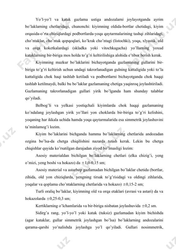 laklarning chetlaridagi, chunonchi: kiyimning oldida-bortlar chetidagi, kiyim orqasida-o’rta chiziqlardagi podbortlarda-yoqa qaytarmalarining tashqi zihlaridagi, cho’ntaklar, cho’ntak qopqoqlari, ko’krak cho’ntagi (listochki), yoqa, xlyastik, old va orqa koketkalardagi (skladka yoki vitochkagacha) yo’llarning yoxud kataklarning bir-biriga mos holda to’g’ri keltirilishiga alohida e’tibor berish kerak. kiyimning mazkur bo’laklarini bichayotganda gazlamaning gullarini bir-biriga to’g’ri keltirish uchun undagi takrorlanadigan gulning kattaligida yoki to’la kattaligida chok haqi tashlab ketiladi va podbortlarni bichayotganda chok haqqi tashlab ketilmaydi, balki bu bo’laklar gazlamaning chetiga yaqinroq joylashtiriladi. gazlamaning takrorlanadigan gullari yirik bo’lganda ham shunday talablar qo’yiladi. belbog’li va yelkasi yostiqchali kiyimlarda chok haqqi gazlamaning ko’ndalang joylashgan yirik yo’llari yon choklarda bir-biriga to’g’ri kelishini, yoqaning har ikkala uchida hamda yoqa qaytarmalarida esa simmetrik joylashuvini ta’minlamog’i lozim. kiyim bo’laklarini bichganda hamma bo’laklarning chetlarida andozadan ozgina bo’lsa-da chetga chiqilishini nazarda tutish kerak. lekin bu chetga chiqishlar quyida ko’rsatilgan darajadan ziyod bo’lmasligi lozim: asosiy materialdan bichilgan bo’laklarning chetlari (elka chizig’i, yeng o’mizi, yeng boshi va hokazo) …