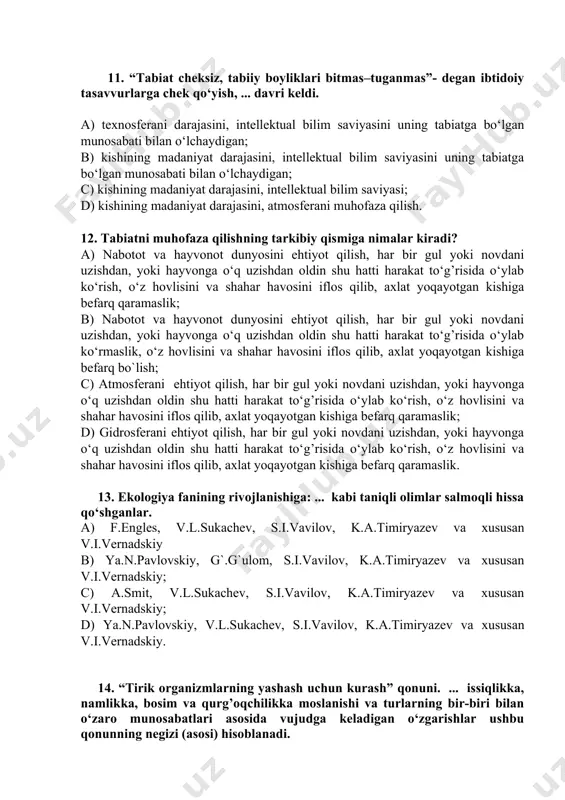 vdan foydalanish bilan bog’liq masalalarni tartibga solib turuvchi qoidalar. b) yerdan foydalanish bilan bog’liq masalalarni tartibga solib turuvchi qoidalar. c) atmosferadan foydalanish, unda jinoyat va jazo, mol-mulk bilan bog’liq masalalarni tartibga solib turuvchi qoidalar. d) suv va yerdan foydalanish, unda jinoyat va jazo, mol-mulk bilan bog’liq masalalarni tartibga solib turuvchi qoidalar. 11. “tabiat cheksiz, tabiiy boyliklari bitmas–tuganmas”- degan ibtidoiy tasavvurlarga chek qo‘yish, ... davri keldi. a) texnosferani darajasini, intellektual bilim saviyasini uning tabiatga bo‘lgan munosabati bilan o‘lchaydigan; b) kishining madaniyat darajasini, intellektual bilim saviyasini uning tabiatga bo‘lgan munosabati bilan o‘lchaydigan; c) kishining madaniyat darajasini, intellektual bilim saviyasi; d) kishining madaniyat darajasini, atmosferani muhofaza qilish. 12. tabiatni muhofaza qilishning tarkibiy qismiga nimalar kiradi? a) nabotot va hayvonot dunyosini ehtiyot qilish, har bir gul yoki novdani uzishdan, yoki hayvonga o‘q uzishdan oldin shu hatti harakat to‘g’risida o‘ylab ko‘rish, o‘z hovlisini va shahar havosini iflos qilib, axlat yoqayotgan kishiga befarq qaramaslik; b) nabotot …