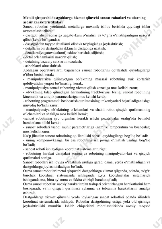 mda ular sonini robotning ijro organining yoki yig‘uvchi asbobning qo‘shimcha harakatlari natijasida 8 yetkazilish imkoniyati bo‘lishi talab qilinadi. sanoat robotining boshqarish sistemasi robotning bir necha yordamchi mexanizmlar bilan ishlashini ta’minlashi zarur bo‘ladi. yig‘uv sanoat robotlarida avtomatik ravishda qisqichni va asbobni almashtiruvchi qurilma bo‘ladi. sanoat robotlarining ijro qurilmalarining tezliklari (odatda, 0,01-1,5 m/s) asosiy va yordamchi operatsiyalarni bajarishda maksimal ishlab chiqarish unimdorligini ta’minlashi zarurdir [8]. metall qirquvchi dastgohlarga hizmat qiluvchi sanoat robotlari va ularning asosiy xarakteristikalari sanoat robotlari yordamida metallarga mexanik ishlov berishda quyidagi ishlar avtomatlashtiriladi: - dastgoh ishchi zonasiga zagatovkani o‘rnatish va to‘g‘ri o‘rnatilganligini nazorat qilish(kerak bo‘lganda); - dasstgohdan tayyor detallarni olishva to‘plagichga joylashtirish; - detallarni bir dastgohdan ikkinchi dastgohga uzatish; - detallarni(zagatovakalarni) ishlov berishda siljitish; - detal o‘lchamlarini nazorat qilish; - detalning bazaviy satxlarini tozalash; - asboblarni almashtirish. xohlagan operatsiyalarni bajarishda sanoat robotlarini qo‘llashda quyidagilarga e’tibor berish kerak: - manipulyatsiya qilinayotgan ob’ektning massasi robotning yuk ko‘tarish qobiliyatidan yuqori bo‘lmasligi kerak; …