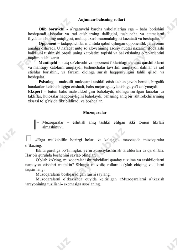 fikrlari almashinuvi.  «erga mulkchilik: hozirgi holati va kelajagi» mavzusida muzoqaralar o`tkazing. ikkita guruhga bo`lininglar: yerni xususiylashtirish tarafdorlari va qarshilari. har bir guruhda boshchini saylab olinglar. o`ylab ko`ring, muzoqaralar ishtirokchilari qanday tuzilma va tashkilotlarni namoyon etishlari mumkin? shunga muvofiq rollarni o`ylab chiqing va ularni taqsimlang. muzoqaralarni boshqaradigan raisni saylang. muzoqaralarni o`tkazishda quyida keltirilgan «muzoqaralarni o`tkazish jarayonining tuzilishi» sxemasiga asoslaning. muzoqaralarni o`tkazish jarayonining tuzilishi ( 1-томон бошчиси томонидан далил-ларни жамлаш раиснинг кириш с ў зи, к ў рилаётган масала билан аудиторияни таништириш, регламентни тасди қ лаш, иштирокчиларни таништириш масала б ў йича фикрларни ани қ лаб олиш учун овозга қў йиш 1-томон бошчисига с ў з бериш 2-томон бошчисига с ў з бериш 1-бошчисининг масалани маъ қ уллаб с ў зга чи қ иши 2-бошчисининг масалага қ арши с ў зга чи қ иши у ёки бу фикрни маъ қ уллашни хо ҳ ловчиларга навбатми-навбат с ў з бериш 2-томон бошчиси …