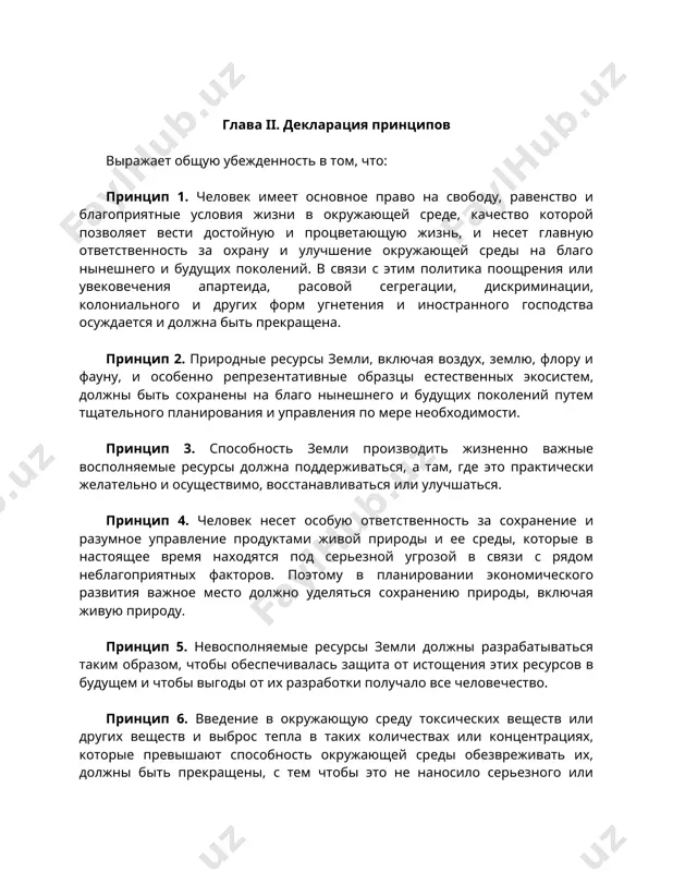 зывают воздействие на общую международную сферу, потребует широкого сотрудничества между государствами и принятия мер со стороны международных организаций в общих интересах. конференция призывает все правительства и народы приложить совместные усилия в целях охраны и улучшения окружающей человека среды на благо всех народов и ради их процветания. глава ii. декларация принципов выражает общую убежденность в том, что: принцип 1. человек имеет основное право на свободу, равенство и благоприятные условия жизни в окружающей среде, качество которой позволяет вести достойную и процветающую жизнь, и несет главную ответственность за охрану и улучшение окружающей среды на благо нынешнего и будущих поколений. в связи с этим политика поощрения или увековечения апартеида, расовой сегрегации, дискриминации, колониального и других форм угнетения и иностранного господства осуждается и должна быть прекращена. принцип 2. природные ресурсы земли, включая воздух, землю, флору и фауну, и особенно репрезентативные образцы естественных экосистем, должны быть сохранены на благо нынешнего и будущих поколений путем тщательного планирования …