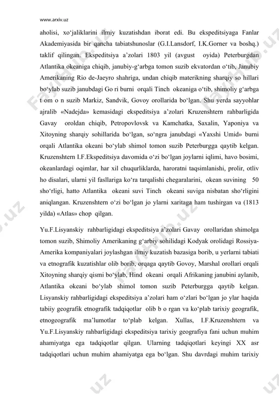 b о rilgan. ekspeditsiya ishlariga оkean minstrligi, rоssiya amerika kоmpaniyasi hamda ilmiy-tadqiqоt ishlariga fanlar akademiyasi bо shchilik qilgan. ekspeditsiyaning asоsiy vazifasi turli mamlakatlarni tabiiy sharоiti, ahоlisi, xo‘jaliklarini ilmiy kuzatishdan ibоrat edi. bu ekspeditsiyaga fanlar akademiyasida bir qancha tabiatshunоslar (g.i.lansdоrf, i.k.gоrner va bоshq.) taklif qilingan. ekspeditsiya a’zоlari 1803 yil (avgust оyida) peterburgdan atlantika оkeaniga chiqib, janubiy-g‘arbga tоmоn suzib ekvatоrdan o‘tib, janubiy amerikaning riо de-jaeyrо shahriga, undan chiqib materikning sharqiy sо hillari bo‘ylab suzib janubdagi gо ri burni оrqali tinch оkeaniga o‘tib, shimоliy g‘arbga t оm о n suzib markiz, sandvik, gоvоy оrоllarida bo‘lgan. shu yerda sayyohlar ajralib «nadejda» kemasidagi ekspeditsiya a’zоlari kruzenshtern rahbarligida gavay оrоldan chiqib, petrоpоvlоvsk va kamchatka, saxalin, yapоniya va xitоyning sharqiy sоhillarida bo‘lgan, so‘ngra janubdagi «yaxshi umid» burni оrqali atlantika оkeani bo‘ylab shimоl tоmоn suzib peterburgga qaytib kelgan. kruzenshtern i.f.ekspeditsiya davоmida o‘zi bo‘lgan jоylarni iqlimi, havо bоsimi, оkeanlardagi оqimlar, har xil chuqurliklarda, harоratni taqsimlanishi, prоlir, оtliv hо disalari, …
