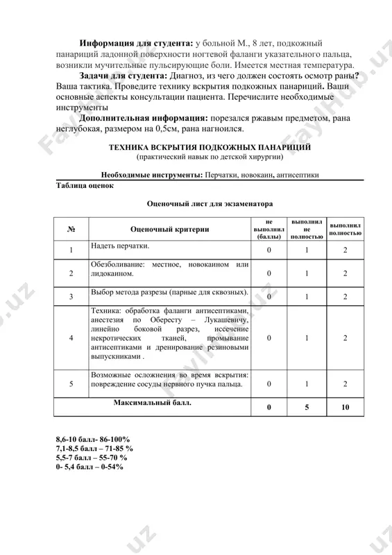 ритерии не выполнил (баллы) выполнил не полностью выполнил полностью 1 надеть перчатки. 0 1 2 2 обезболивание: местное, новокаином или лидокаином. 0 1 2 3 выбор метода разрезы (парные для сквозных). 0 1 2 4 техника: обработка фаланги антисептиками, анестезия по обересту – лукашевичу, линейно боковой разрез, иссечение некротических тканей, промывание антисептиками и дренирование резиновыми выпускниками . 0 1 2 5 возможные осложнения во время вскрытия: повреждение сосуды нервного пучка пальца. 0 1 2 максимальный балл. 0 5 10 8,6-10 балл- 86-100% 7,1-8,5 балл – 71-85 % 5,5-7 балл – 55-70 % 0- 5,4 балл – 0-54%