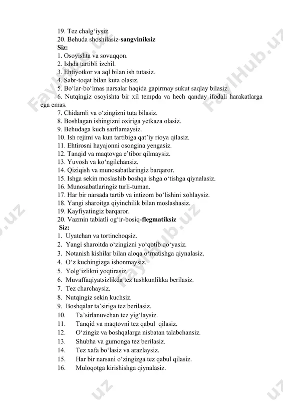 8. boshlagan ishingizni oxiriga yetkaza olasiz. 9. behudaga kuch sarflamaysiz. 10. ish rejimi va kun tartibiga qat’iy rioya qilasiz. 11. ehtirosni hayajonni osongina yengasiz. 12. tanqid va maqtovga e’tibor qilmaysiz. 13. yuvosh va ko‘ngilchansiz. 14. qiziqish va munosabatlaringiz barqaror. 15. ishga sekin moslashib boshqa ishga o‘tishga qiynalasiz. 16. munosabatlaringiz turli-tuman. 17. har bir narsada tartib va intizom bo‘lishini xohlaysiz. 18. yangi sharoitga qiyinchilik bilan moslashasiz. 19. kayfiyatingiz barqaror. 20. vazmin tabiatli og‘ir-bosiq-flegmatiksiz siz: 1. uyatchan va tortinchoqsiz. 2. yangi sharoitda o‘zingizni yo‘qotib qo‘yasiz. 3. notanish kishilar bilan aloqa o‘rnatishga qiynalasiz. 4. o‘z kuchingizga ishonmaysiz. 5. yolg‘izlikni yoqtirasiz. 6. muvaffaqiyatsizlikda tez tushkunlikka berilasiz. 7. tez charchaysiz. 8. nutqingiz sekin kuchsiz. 9. boshqalar ta’siriga tez berilasiz. 10. ta’sirlanuvchan tez yig‘laysiz. 11. tanqid va maqtovni tez qabul qilasiz. 12. o‘zingiz va boshqalarga nisbatan talabchansiz. 13. shubha va gumonga tez berilasiz. 14. tez xafa bo‘lasiz va arazlaysiz. 15. har bir narsani o‘zingizga tez qabul …