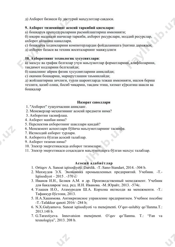 аб чиқариш ва сотиш. б) ахборот бизнеси - бу ахборот ва алоқа хизматларини тақдим этиш. c) ахборот бизнеси - бу маҳсулот ишлаб чиқариш, сотиш ва хизмат кўрсатиш. д) ахборот бизнеси бу дастурий маҳсулотлар савдоси. 9. ахборот тизимининг асосий таркибий қисмлари: а) бошқарув протседураларини расмийлаштириш имконияти; б) юқори малакали ишчилар таркиби, ахборот ресурслари, моддий ресурслар, ахборот айланиш каналлари. c) бошқарув ходимларини компютерлардан фойдаланишга ўқитиш даражаси; д) ахборот базаси ва техник воситаларнинг мавжудлиги 10. ахборотнинг технологик хусусиятлари: а) махсус ва график белгилар учун маълумотлар форматларини, алифболарини, тақдимот кодларини белгилайди; б) каналнинг айрим физик хусусиятларини аниқлайди; c) оқимни бошқариш, маршрутлашни таъминлайди; д) жойлаштириш зичлиги, турли шароитларда тежаш имконияти, ишлов бериш тезлиги, қазиб олиш, босиб чиқариш, тақдим этиш, хизмат кўрсатиш шакли ва бошқалар назорат саволлари 1. "ахборот" тушунчасини аниқланг. 2. менежерлар меҳнатининг асосий предмети нима? 3. ахборотни таснифлаш. 4. ахборот манбаи нима? 5. перспектив ахборотнинг шакллари қандай? 6. менежмент аспектлари бўйича маълумотларнинг таснифи. 7. …