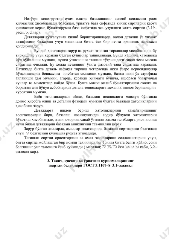 масалан люнетлар қўллаш ваҳ.к.). 5. деталлар ҳолати ўзгаришини уни маҳкамлаш вақтида чақирмаслик учун, кучлар қўйилиши кетма–кетлигини ўрнатиш. машинасозлик амалиётининг қатор ҳолатларида базалашнинг ноаниқлиги ҳодисаси билан тўқнашишга тўғри келади (3.19–расм, b, d лар). детални базалаш ноаниқлиги деб, туташтирилган деталлар (ёки детални), унинг ҳолатини аниқловчи юзаларга нисбатан детални талаб этилган ҳолатини бир ёки кўп марта ўзгаришига тушунилади. 2.базалаш ноаниқлиги базалаш ноаниқлиги деб, буюмни базаларини ёки базаларида жойлашган нуқталарини ўзгариши натижасида талаб этилган ҳолатини ўзгаришига тушинилади. (мисол тариқасида нотекис полга ўрнатилган столни таянч нуқталарини билдирувчи тўртта аёқларини ўзгаришини кўриб чиқиш мумкин; стол қайси жойи билан тиранганлигига боғлиқ ҳолда, пол билан тўрт аёғини ҳар хил учталиги контактда бўлади). детальни базалаш ноаниқлиги, детални базаловчи юзалари ва уни ҳолатини аниқловчи деталлар (ёки деталь) юзалари орасидаги туташувни бир ёки кўп марта бузиши билан тавсифланади. базалаш ноаниқлиги детални нисбий ҳолатини ёки ҳаракатини қўшимча хатоликларини келтириб чиқаради. нотўғри конструктив ечим одатда базалашнинг асосий қоидасига риоя қилмаслик ҳисобланади. масалан, ўрнатув …