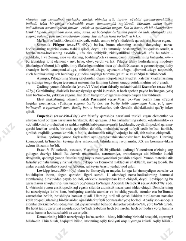 46 y) quyosh soatini ixtiro qilib, gnomon nomli asbob yasaydi va ko‘k-osmon gumbazi sferasi doirasi modelini tuzadi. u birinchi bo‘lib yunonistonning geografik xaritasini chizadi. anaksimandr olamda ko‘p dunyolar bor, deb taxmin qiladi. uningcha, olamdagi hamma konkret narsa va buyumlarning negizini cheksiz «apeyron» tashkil qiladi. «apeyron» nomuayyan, konkret bo‘lmagan, umumiy moddadir. falesning do‘sti, ioniyalik anaksimen (er.av.588-525y.) fikricha, borliqning asosida havo yotadi. tabiatdagi hamma tabiiy hodisalar havoning quyuqlanishi yoki suyuqlanishidan hosil bo‘ladi. havoning suyuqlanishi uni olovga; quyuqlanishi uni shamolga: bulutga keyin esa suvga, yerga, oqibatda toshga aylantiradi. efeslik geraklit (er.av.530-470y.) fikricha, olamning asosi, barcha tabiiy narsa-hodisalarning negizi – bu olovdir, barcha narsalar olovdan paydo bo‘ladi va so‘ng yana olovga aylanadi. olamni hech kim yaratmagan, u qonuniyatli tarzda alangalanadigan va qonuniyatli tarzda o‘chadigan abadiy barhayot olovdir. geraklit olovning yer, suv, havoga aylanishini va aksincha ta’riflab, hamma narsa harakatda, o‘zgarish va rivojlanishda, deydi. geraklit stixiyali dialektikaning asoschilaridan biri hamdir. u dunyodagi to‘xtovsiz o‘zgarishlarining asosiy …