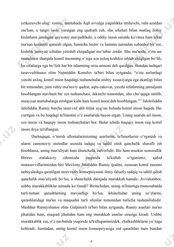 larini, ta'limotlarini o‘rganish va ularni zamonaviy metodlar asosida tadqiq va tahlil etish qanchalik sharafli ish hisoblansa, uning mas'uliyati ham shunchalik zalvorlidir. biz ham mazkur nomzodlik bitiruv malakaviy ishimizda yuqorida ta'kidlab o‘tganimiz, ajdod mutasavviflarimizdan biri mavlono jaloliddin rumiy ijodini, xususan komil insonni tarbiyalashga qaratilgan tasavvufiy konsepsiyasini ilmiy falsafiy tadqiq va tahlil qilish qanchalik mas'uliyatli bo‘lsa, u shunchalik darajada murakkab hamdir. avvalombor, ushbu murakkabliklar nimada ko‘rinadi? birinchidan, uning ta'limotiga munosabatda turli-tuman qarashlarning mavjudligi bo‘lsa, ikkinchidan uning so‘zlarini, qarashlaridagi ma'no va maqsadni turli olimlar tomonidan turlicha tushunilishidir. mashhur rumiyshunos olim gulpinorli ta'biri bilan aytganda, rumiy asarlari ma'no jihatidan ham, maqsad jihatidan ham eng murakkab asarlar sirasiga kiradi. ushbu murakkablik esa, o‘z navbatida yuqorida ta'kidlaganimizdek, chalkashliklarni yo’zaga keltiradi. jumladan, uning komil inson konsepsiyasiga oid qarashlari ham bundan mustasno emas. shu ma'noda, jaloliddin rumiyning “komil inson” konsepsiyasini falsafiy tahlil va tadqiq etishda ham yuqoridagi ikki holatni nazardan soqit qilmaslik kerak bo‘ladi. avvalambor, mavlono rumiy va …