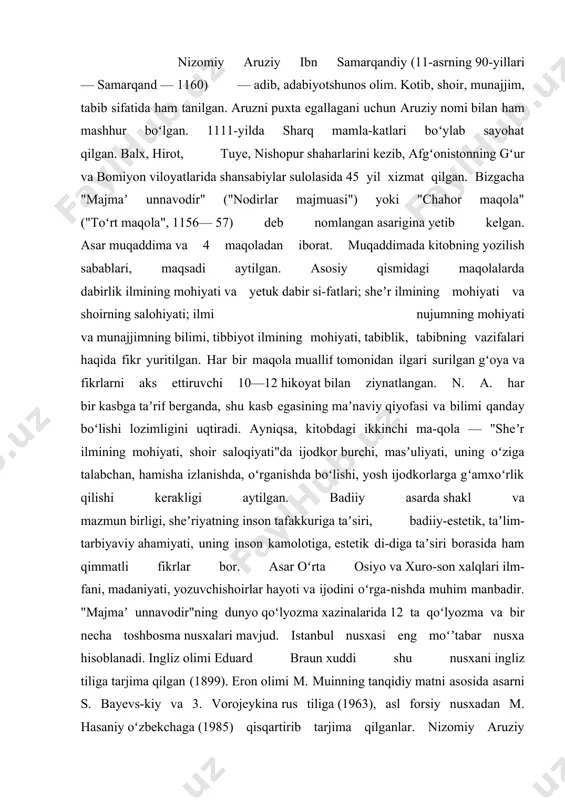 d. istanbul nusxasi eng moʻʼtabar nusxa hisoblanadi. ingliz olimi eduard braun xuddi shu nusxani ingliz tiliga tarjima qilgan (1899). eron olimi m. muinning tanqidiy matni asosida asarni s. bayevs-kiy va 3. vorojeykina rus tiliga (1963), asl forsiy nusxadan m. hasaniy oʻzbekchaga (1985) qisqartirib tarjima qilganlar. nizomiy aruziy samarqandiyning tarjimayi holi haqida baʼzi maʼlumotlarni faqat uning „chahor maqola“ asaridan topish mumkin. nizomiy esa adabiy taxallusi, lekin o‘ziga zamondosh bo‘lgan nizomiy taxallusli ikkita shoirdan farq qilish uchun unga aruziy (aruz mutaxassisi) taxallusini ham qo‘shib aytiladi. nizomiy aruziyning badiiyat, sheʼriyat ilmi - aruzdagi xizmatlari, shuhrati to‘g‘risidagi qaydlari hatto, mubolag‘a deb qabul qilinganida ham, uning „aruziy“ faxrli nomi uning bu sohada muayyan xizmatlari, sanʼatlari bo‘lganligiga ishoradir. nizomiy aruziy samarqandiy samarqandda tugʻulgan. qandaydir sabab bilan hozirgi afg‘onistonning gʻur va bomiyon viloyatlariga borib, u yerda shansabiylar sulolasidan bo‘lgan podshohlar xizmatiga kirib, umrining oxirigacha o‘sha yerda istiqomat qilgan. nizomiy aruziy ibn samarqandiyning tavallud va vafot etgan yillari …