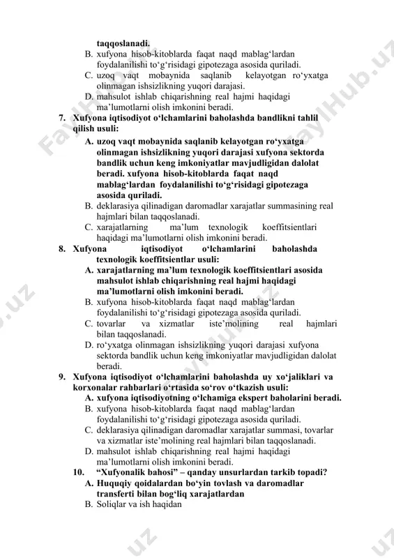 xufyona iqtisodiyot o‘lchamlarini baholashda xarajatlar va daromadlar balanslari usuli: a. deklarasiya qilinadigan daromadlar xarajatlar summasi, tovarlar va xizmatlar iste’molining real hajmlari bilan taqqoslanadi. b. xufyona hisob-kitoblarda faqat naqd mablag‘lardan foydalanilishi to‘g‘risidagi gipotezaga asosida quriladi. c. uzoq vaqt mobaynida saqlanib kelayotgan ro‘yxatga olinmagan ishsizlikning yuqori darajasi. d. mahsulot ishlab chiqarishning real hajmi haqidagi ma’lumotlarni olish imkonini beradi. 7. xufyona iqtisodiyot o‘lchamlarini baholashda bandlikni tahlil qilish usuli: a. uzoq vaqt mobaynida saqlanib kelayotgan ro‘yxatga olinmagan ishsizlikning yuqori darajasi xufyona sektorda bandlik uchun keng imkoniyatlar mavjudligidan dalolat beradi. xufyona hisob-kitoblarda faqat naqd mablag‘lardan foydalanilishi to‘g‘risidagi gipotezaga asosida quriladi. b. deklarasiya qilinadigan daromadlar xarajatlar summasining real hajmlari bilan taqqoslanadi. c. xarajatlarning ma’lum texnologik koeffitsientlari haqidagi ma’lumotlarni olish imkonini beradi. 8. xufyona iqtisodiyot o‘lchamlarini baholashda texnologik koeffitsientlar usuli: a. xarajatlarning ma’lum texnologik koeffitsientlari asosida mahsulot ishlab chiqarishning real hajmi haqidagi ma’lumotlarni olish imkonini beradi. b. xufyona hisob-kitoblarda faqat naqd mablag‘lardan foydalanilishi to‘g‘risidagi gipotezaga asosida quriladi. …