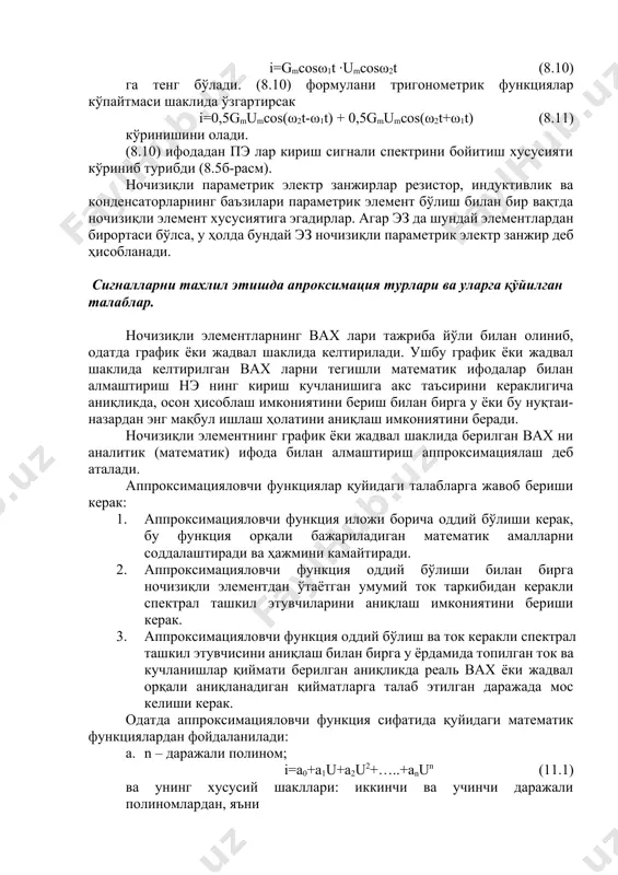 тематик ифодалар билан алмаштириш нэ нинг кириш кучланишига акс таъсирини кераклигича аниқликда, осон ҳисоблаш имкониятини бериш билан бирга у ёки бу нуқтаи-назардан энг мақбул ишлаш ҳолатини аниқлаш имкониятини беради. ночизиқли элементнинг график ёки жадвал шаклида берилган вах ни аналитик (математик) ифода билан алмаштириш аппроксимациялаш деб аталади. аппроксимацияловчи функциялар қуйидаги талабларга жавоб бериши керак: 1. аппроксимацияловчи функция иложи борича оддий бўлиши керак, бу функция орқали бажариладиган математик амалларни соддалаштиради ва ҳажмини камайтиради. 2. аппроксимацияловчи функция оддий бўлиши билан бирга ночизиқли элементдан ўтаётган умумий ток таркибидан керакли спектрал ташкил этувчиларини аниқлаш имкониятини бериши керак. 3. аппроксимацияловчи функция оддий бўлиш ва ток керакли спектрал ташкил этувчисини аниқлаш билан бирга у ёрдамида топилган ток ва кучланишлар қиймати берилган аниқликда реаль вах ёки жадвал орқали аниқланадиган қийматларга талаб этилган даражада мос келиши керак. одатда аппроксимацияловчи функция сифатида қуйидаги математик функциялардан фойдаланилади: a. n – даражали полином; i=a0+a1u+a2u2+…..+anun (11.1) ва унинг хусусий шакллари: иккинчи ва учинчи …