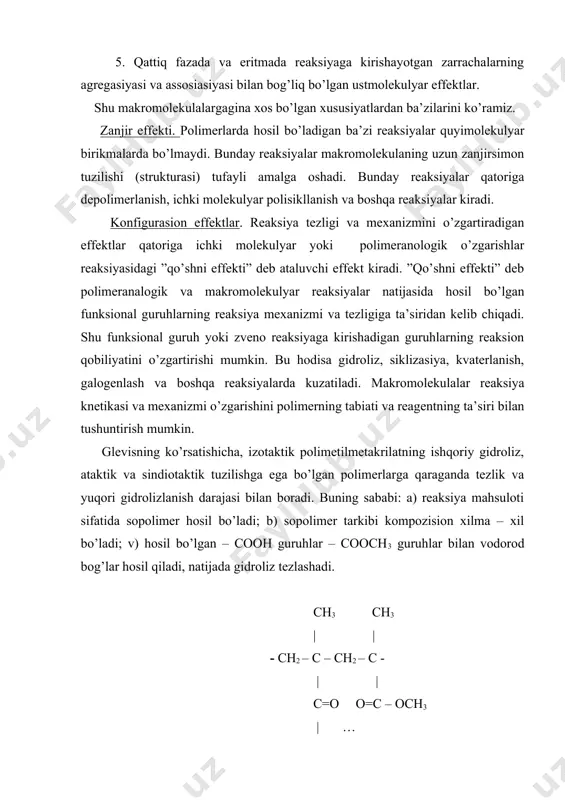 funksional guruhlarning reaksiya mexanizmi va tezligiga ta’siridan kelib chiqadi. shu funksional guruh yoki zveno reaksiyaga kirishadigan guruhlarning reaksion qobiliyatini o’zgartirishi mumkin. bu hodisa gidroliz, siklizasiya, kvaterlanish, galogenlash va boshqa reaksiyalarda kuzatiladi. makromolekulalar reaksiya knetikasi va mexanizmi o’zgarishini polimerning tabiati va reagentning ta’siri bilan tushuntirish mumkin. glevisning ko’rsatishicha, izotaktik polimetilmetakrilatning ishqoriy gidroliz, ataktik va sindiotaktik tuzilishga ega bo’lgan polimerlarga qaraganda tezlik va yuqori gidrolizlanish darajasi bilan boradi. buning sababi: a) reaksiya mahsuloti sifatida sopolimer hosil bo’ladi; b) sopolimer tarkibi kompozision xilma – xil bo’ladi; v) hosil bo’lgan – cooh guruhlar – cooch3 guruhlar bilan vodorod bog’lar hosil qiladi, natijada gidroliz tezlashadi. ch3 ch3 | | - ch2 – c – ch2 – c - | | c=o o=c – och3 | … oh sindiotaktik polimetilmetakrilatda konfigurasion effekt namoyon bo’lishi qiyin, shuning uchun uning gidrolizi sekin boradi. o – ch3 | ch3 c=o ch3 | | | - ch2 – c – …