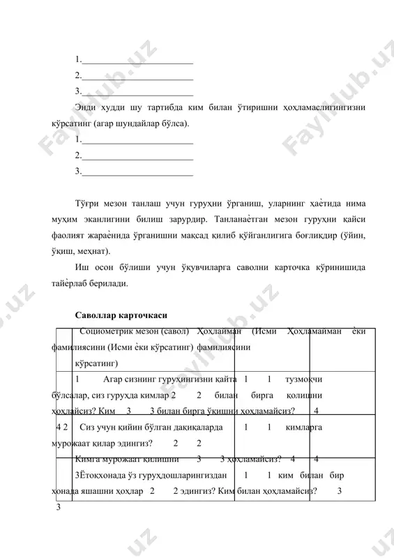 р (ўйин, ўқиш, меҳнат). иш осон бўлиши учун ўқувчиларга саволни карточка кўринишида тайѐрлаб берилади. саволлар карточкаси социометрик мезон (савол) ҳоҳлайман (исми ҳоҳламайман ѐки фамилиясини (исми ѐки кўрсатинг) фамилиясини кўрсатинг) 1 агар сизнинг гуруҳингизни қайта 1 1 тузмоқчи бўлсалар, сиз гуруҳда кимлар 2 2 билан бирга қолишни ҳоҳлайсиз? ким 3 3 билан бирга ўқишни ҳоҳламайсиз? 4 4 2 сиз учун қийин бўлган дақиқаларда 1 1 кимларга мурожаат қилар эдингиз? 2 2 кимга мурожаат қилишни 3 3 ҳоҳламайсиз? 4 4 3 ётоқхонада ўз гуруҳдошларингиздан 1 1 ким билан бир хонада яшашни ҳоҳлар 2 2 эдингиз? ким билан ҳоҳламайсиз? 3 3 4 4 сўров маълумотлари жадвал матрица (социометрия жадвали) тарзида расмийлаштирилади. социометрия жадвалининг кўриниши № ким танлаяпти кимни танлаяпти у танлади 1 2 3 4 5 6 7 8 9 10 11 12 + - ∑ 1. 2. 3. 4. 5. 6. 7. 8. 9. 10. 11. 12. уни танладилар + - ∑ …