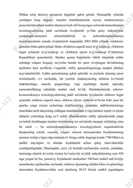 katta hajmdagi ma'lumotlar bilan ishlash va ulardan foydalanishga ko‘maklashib, qog‘ozli hujjat aylanishi ulushining kamayishiga yordam bermoqda. ushbu qonun elektron hujjatning huquqiy maqomini va uning rekvizitlarini aniqlagan bo‘lib, elektron hujjat aylanishi ishtirokchilarini, elektron hujjatni olish, jo‘natish, ularni saqlash va muhofaza etish tartibini belgilab berdi. «elektron raqamli imzo to‘g‘risida»gi o‘zbekiston respublikasi qonuni elektron hujjatdagi elektron raqamli imzo va qog‘ozdagi shaxsiy imzo teng kuchga ega ekanligini ta'minlab berdi. natijada yuridik va jismoniy shaxslar tomonidan internet tarmog‘idan foydalangan holda kerak bo‘lgan barcha hisobot formalari va boshqa ma'lumotlarni elektron ravishda interaktiv holda olish hamda soliq va statistika hisobotlarini topshirish imkoniyatini yaratdi. bu tizim kichik biznes va tadbirkorlik subyektlarining vaqtini tejash, davlat xizmatchilari bilan bevosita muloqot uchun navbat kutish yoki soliq hisobotlarini to‘ldirishdagi xato va kamchiliklarni tuzatishga emas, balki o‘z tadbirkorlik ishlarini rivojlantirishga sarf etishlariga imkon bermoqda.shuningdek, mazkur qonunning qabul qilinishi va ijrosining ta'minlanishi natijasida respublikamizda 9ta elektron raqamli imzo kalitlarini ro‘yxatga olish markazlari tashkil etildi. …