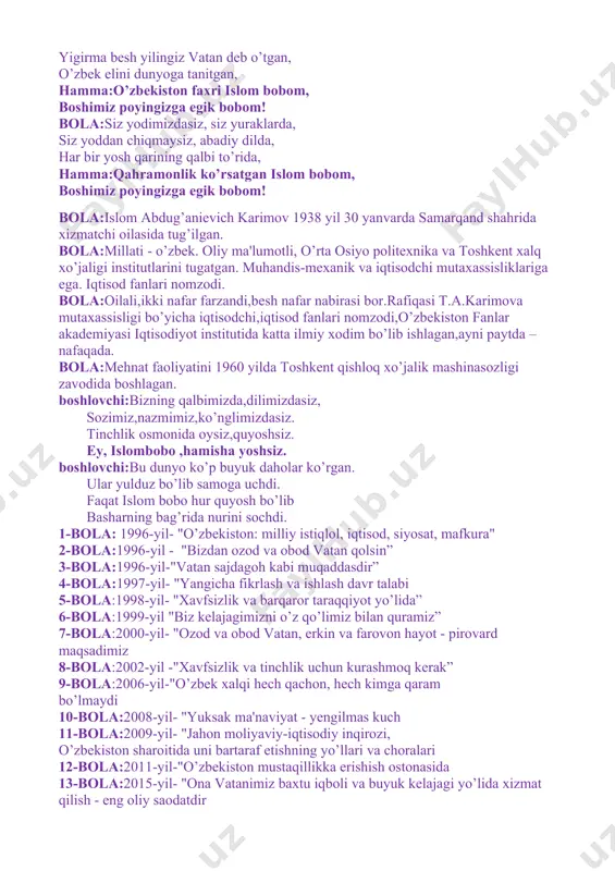 nlik ko’rsatgan islom bobom, boshimiz poyingizga egik bobom! bola:islom abdug’anievich karimov 1938 yil 30 yanvarda samarqand shahrida xizmatchi oilasida tug’ilgan. bola:millati - o’zbek. oliy ma'lumotli, o’rta osiyo politexnika va toshkent xalq xo’jaligi institutlarini tugatgan. muhandis-mexanik va iqtisodchi mutaxassisliklariga ega. iqtisod fanlari nomzodi. bola:oilali,ikki nafar farzandi,besh nafar nabirasi bor.rafiqasi t.a.karimova mutaxassisligi bo’yicha iqtisodchi,iqtisod fanlari nomzodi,o’zbekiston fanlar akademiyasi iqtisodiyot institutida katta ilmiy xodim bo’lib ishlagan,ayni paytda –nafaqada. bola:mehnat faoliyatini 1960 yilda toshkent qishloq xo’jalik mashinasozligi zavodida boshlagan. boshlovchi:bizning qalbimizda,dilimizdasiz, sozimiz,nazmimiz,ko’nglimizdasiz. tinchlik osmonida oysiz,quyoshsiz. ey, islombobo ,hamisha yoshsiz. boshlovchi:bu dunyo ko’p buyuk daholar ko’rgan. ular yulduz bo’lib samoga uchdi. faqat islom bobo hur quyosh bo’lib basharning bag’rida nurini sochdi. 1-bola: 1996-yil- "o’zbekiston: milliy istiqlol, iqtisod, siyosat, mafkura" 2-bola:1996-yil - "bizdan ozod va obod vatan qolsin” 3-bola:1996-yil-"vatan sajdagoh kabi muqaddasdir” 4-bola:1997-yil- "yangicha fikrlash va ishlash davr talabi 5-bola:1998-yil- "xavfsizlik va barqaror taraqqiyot yo’lida” 6-bola:1999-yil "biz kelajagimizni o’z qo’limiz bilan quramiz” 7-bola:2000-yil- "ozod va obod …