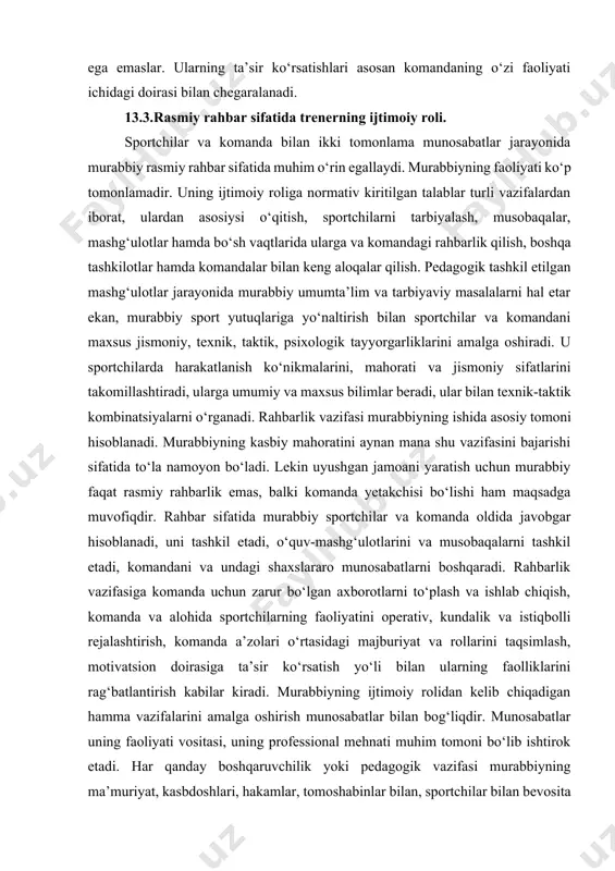 , uning faoliyatini buzuvchi, ba’zida hatto rasmiy rahbarlik vazifasiga davogarlik qiluvchi negativ yetakchilar paydo bo‘lishi ham mumkin. rahbarlik va yetakchilik o‘rtasida ma’lum farq mavjud. rahbarlik rasmiy instansiya sifatida asosan komanda a’zolari o‘rtasidagi rasmiy, amaliy munosabatlarini boshqarish vositasi hisoblanadi. u mas’uliyatli qaror qabul qiladi, ma’lum rasmiy ta’sir ko‘rsatish sistemasiga ega, keng ijtimoiy aloqalar tizimida ish olib boradi, komandaning faoliyati uchun qulay sharoitlarni ta’minlaydi. yetakchilik norasmiy xususiyatdagi sportchilar munosabatlarini boshqarish vositasi hisoblanadi. yetakchilar mas’uliyatli qaror qabul qilish va ta’sir ko‘rsatish rasmiy huquqlariga ega emaslar. ularning ta’sir ko‘rsatishlari asosan komandaning o‘zi faoliyati ichidagi doirasi bilan chegaralanadi. 13.3.rasmiy rahbar sifatida trenerning ijtimoiy roli. sportchilar va komanda bilan ikki tomonlama munosabatlar jarayonida murabbiy rasmiy rahbar sifatida muhim o‘rin egallaydi. murabbiyning faoliyati ko‘p tomonlamadir. uning ijtimoiy roliga normativ kiritilgan talablar turli vazifalardan iborat, ulardan asosiysi o‘qitish, sportchilarni tarbiyalash, musobaqalar, mashg‘ulotlar hamda bo‘sh vaqtlarida ularga va komandagi rahbarlik qilish, boshqa tashkilotlar hamda komandalar bilan keng aloqalar qilish. …