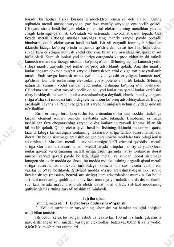 vozanat holat qaror topadi (chunki hosil bo‘lgan potentsial ionlarning bir fazadan ikkinchi fazaga o‘tishiga qarshilik ko‘rsatadi). fazalararo elektr hodisalar dispers sistemalarning stabillanish, koagullanish, elektrokapillyar va elektrokinetik hamda ion almashinish xossalarini tushunish uchun ahamiyatga ega bo‘lganidan bu jarayonlarning umumiy nazariyasi kolloid kimyo kursida mufassal bayon etiladi, ular ilm-fanning boshqa sohalarida (masalan, elektrod jarayonlar nazariyasida, yarimo‘tkazgichlar kimyosida, katalitik jarayonlar va biologiya sohalarida) ham katta ahamiyatga ega. qo‘sh elektr qavatning hosil bo‘lishi haqida uch xil mexanizm taklif etilgan. ulardan birinchisi – ion yoki elektron tarzidagi zaryadning bir fazadan ikkinchi fazaga o‘tishidan iborat. masalan, gaz faza bilan chegaralanib turgan metall o‘z ionlarini gaz fazaga bera oladi. bu jarayon vaqtida bajarilgan ishning kattaligi metalldan elektronni chiqarib yuborish uchun kerakli ish qiymati bilan o‘lchanadi. metalldan elektronning chiqib ketish intensivligi temperatura ortgan sari orta boradi; bu hodisa fizika kursida termoelektron emissiya deb ataladi. uning oqibatida metall musbat zaryadga, gaz faza manfiy zaryadga ega bo‘lib qoladi. chegara sirtda …