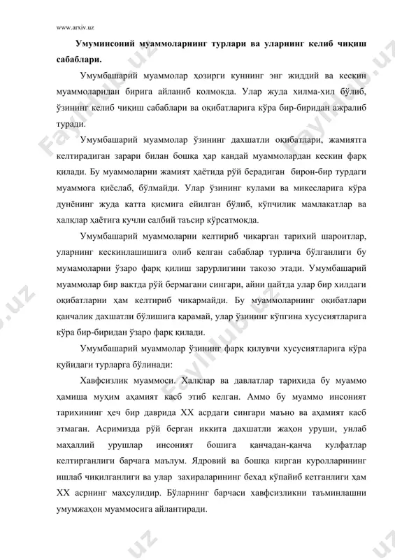 даврнинг уткир муаммоси бўлиб келган ва ҳозирги кунда ҳам у ўзининг долзарблигини йўқотгани йўқ. тинчлик учун кураш барчи мамлакатлар ва халқлар учун баравар аҳамиятга эга бўлган муаммодир. гарчи урушлар дунёнинг ҳар ерида рўй бериб турса-да, унинг оқибатлари кўпчилик мамлакатлар ва халқлар тақдирига у ёки бу даражада дахл қилади. шунинг учун ҳам тинчлик учун кураш умумбашарий моҳият касб этади. экологик муаммолар. атроф мухитнинг ифлосланиши табиат учун ҳам, жамият учун ҳам энг зарарли ходисадир. хаво, тупрок, сув, усимликлар ва хайвонот оламига эътиборсиз муносабатда бўлиш бу муаммонинг келиб чиқишига ва кескинлашиб кетишига сабаб бўлди. фан-техника тараққиёти ва унинг ютукларидан самарасиз фойдаланиш сингари субъектив сабаблар ҳам экологик муаммоларнинг келиб чиқиши ва кескинлашишига олиб келди. ҳозирги кунда экологик муаммолардан батамом холи бўлган биро-бир мамлакат йўқ. шунга кўра бу муаммо ҳам умумбашарий муаммолардан бири ҳисобланади. касалликлар муаммоси. ҳар кандай касаллик ҳам умумбашарий муаммо ҳисобланмайди. касалликларнинг умумбашарий моҳияти касб этиши, аввало, уларни даволаш имкониятларининг мураккабликларидан келиб чикади. …