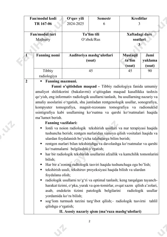 urak va qon-tomirlar, ovqat xazm qilish a’zolari, asab, endokrin tizimi patologik belgilarini radiologik usullar yordamida kо‘ra bilish; · sog‘lom turmush tarzini targ‘ibot qilish;– radiologik tasvirni tahlil qilishga о‘rgatish; ii. asosiy nazariy qism (ma’ruza mashg‘ulotlari) ii.i.fan tarkibiga quyidagi mavzular kiradi: tibbiy radiologiya fani vi semestr № ma’ruzalar mavzulari soatlar 1 radiologik tekshirish usullari (rentgen, mskt). tibbiy radiologiya faniga kirish. tibbiy radiologiya fani tarixi. ionli tekshirish usullari. rentgen nuri xossalari. rentgen nuridan ximoya vositalari. zamonaviy rentgen xonasiga qо‘yiladigan talablar. rentgenologik tekshiruvlarda nurlanish dozalari. rentgen nuriga asoslangan tekshirishi usullari (rentgenografiya, rentgenoskopiya, flyuorografiya, rakamli rentgenografiya, oddiy tomografiya). rentgenogramma sifatini baholash. qon-tomir va limfa yо‘llarini rentgenologik tekshiruvi (angiografiya). rentgen kontrast moddalar turi. kontrast moddaga reaksiyalar va asoratlar. kompyuter tomografiya (kt) tarixi va uning zamonaviy tibbiyotda о‘rni. kt tasvir shakllanish prinsiplari. ktda kontrastlanish uslubi. kompyuter tomografiyaning rentgenanatomik va densitometrik taxlili. xaunsfild shkalasi. radionuklid ssintigrafiya tekshiruvi xaqida ma’lumot. radionuklid ssintigrafiyada tasvir xosil bо‘lish mexanizmi. radionuklid ssintigrafiyadagi tasvirni …