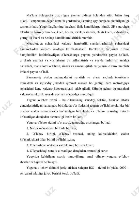 ni bajarib bo`lmaydi. yagona o`lchov tizimini joriy etishda xalqaro iso – tizimi bo`yicha 9000 – seriyalari talabiga javob berishi kerak bo`ladi. o`zbekiston respublikasida yagona o`lchov tizimini joriy etish bo`yicha xalqaro o`lchov tizimi (si) joriy etilgan. xalqaro meqiyosda yagona o`lchov tizimi “tosh-torozi va o`lchovlar”ga bag`ishlangan 1961 oktyabr oyidagi xi – xalqaro konferentsiyada qabul qilinadi. xalqaro si tizimi yettita asosiy birlikni qabul qilgan. ular: metr, kilogram, sekund, amper, kelьvin, molь, kandela. barcha o`lchov vositalari unifikatsiyalangan birlikda bo`lib, kerakli standart talablariga javob beradi. har bir o`lchov natijasi yuqori aniqlikda bo`lishi talab qilinadi va ular etalonga mos ravishda ko`rsatgichlar ketma-ketligini aniq qaytara olishi lozim. 2.1 - rasmda etalonlar klassifikatsiyasi keltirilgan bo`lib, barcha etalonlar faqat davlat etalonlari bo`lib xizmat qiladi. birlamchi etalon davlat etaloni bo`lib xisoblanadi va u yuqori aniqliklikdagi natijalarga asoslanadi. ikkilamchi etalon tashkilot va korxonalar uchun nazorat etaloni bo`lib xizmat qiladi. taqqoslash etalonlari mahsulotlarni etalon bilan taqqoslash lozim bo`lsa, dastlabki etalonni keltirish, tashish …