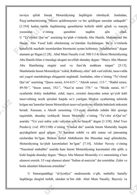 maxluqotlar tushuniladi”, degan qarashlariga aqliy dalillar orqali raddiyalar bergan. jumladan, ja’far ibn harb, abu bakr asomlar bandalarning kasbiy fe’llari yaratilmagan degan g‘oyani o‘rtaga tashlashga urinishsa, imom moturidiy ularga qarshi ahli sunna val jamoa ta’limotini qo‘llab-quvvatlab bandalarning fe’lini ham maxluq- ligini isbotlagan bayoziy “ishoratul marom” asarida qayd qilishicha, imom moturidiy abu hanifaning “al-absat”, “ar-risola”, “al-olim val muta’allim”, “al-vasiya” va “al-fiqhul akbar” kitoblarini o‘zining abu bakr ahmad ibn ishoq juzjoniy va abu nasr ahmad ibn iyodiylardan qabul qilib olgan[13:23]. “ta’vilotul qur’on” asarida fiqhiy mavzular o‘rtaga tashlanib, uning yechimini tavsiya qilish imom moturidiyning faqihligini isbotlaydi. jumladan, payg‘ambarimizning “meros qoldirmaymiz va biz qoldirgan narsalar sadaqadir” [1:354] hadisi ostida faqihlarning qarashlarini keltirib tahlil qiladi va mavzu yuzasidan o‘zining qarashini taqdim qila oladi. u “ta’vilotul qur’on” asarining ko‘plab o‘rinlarda abu hanifa, muhammad ibn hasan, abu yusuf kabi olimlarning so‘zlaridan foydalangan. ba’zi o‘rinlarda hanafiylik mazhabi imomlaridan birortasini aynan keltirmay “ashoblarimiz” degan atamani qo‘llagan [1:28] . abul muin …