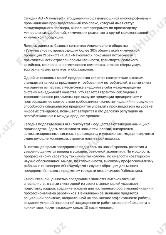 ехнологии, внедряются автоматизированные системы производства и управления, модернизируются существующие комплексы, строятся новые производства. в настоящее время предприятие поднялось на новый уровень развития и уверенно движется вперед в условиях рыночной экономики. по мощности, прогрессивному характеру техники и технологии, по смелости новаторской научно обоснованной мысли, по сплоченности, высокому профессионализму рабочих и инженеров ао «navoiyazot» служит образцом для многих предприятий, являясь предметом гордости независимого узбекистана. самой главной ценностью предприятия являются высококлассные специалисты, в связи с чем одной из своих главных целей указывает подготовку кадров, создание условий для постоянного роста квалификации и профессионализма работников. немаловажное значение придается социальной политике, направленной на повышение эффективности работы, создание условий социальной защищенности работников и стабильности в коллективе, насчитывающем около 10 тысяч человек. всесторонняя забота о детях, об их развитии и здоровье, это залог успешной поступи в завтрашний день. оглядывая горизонты будущего и планомерно формируя созидательную платформу для молодого поколения, ао «navoiyazot» бережно относится и к своему прошлому. предмет …