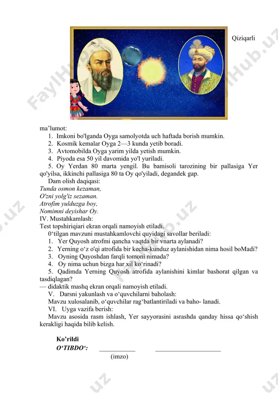 a bir marta aylanib chiqadi. quyosh yerning turli tomonlarini yoritgani uchun kun va tun bir-biri bilan almashinib turadi. ajdodlarimizdan a. r. beruniy birinchi bo'lib yerning quyosh atrofida harakatlanishini bashorat qilgan. hamyurtimiz mirzo ulug'bek beruniyning bu fikrini tasdiqlagan. oradan ko'p yiliar o'tib, italyan olimi galileo galiley bu g'oyani isbotladi. — videolavha ekran orqali namoyish etiladi. qiziqarli ma’lumot: 1. imkoni bo'lganda oyga samolyotda uch haftada borish mumkin. 2. kosmik kemalar oyga 2—3 kunda yetib boradi. 3. avtomobilda oyga yarim yilda yetish mumkin. 4. piyoda esa 50 yil davomida yo'l yuriladi. 5. oy yerdan 80 marta yengil. bu bamisoli tarozining bir pallasiga yer qo'yilsa, ikkinchi pallasiga 80 ta oy qo'yiladi, degandek gap. dam olish daqiqasi: tunda osmon kezaman, o'zni yolg'iz sezaman. atrofim yulduzga boy, nomimni deyishar oy. iv. mustahkamlash: test topshiriqiari ekran orqali namoyish etiladi. 0‘tilgan mavzuni mustahkamlovchi quyidagi savollar beriladi: 1. yer quyosh atrofmi qancha vaqtda bir vnarta aylanadi? 2. yerning o‘z …