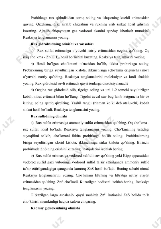 ib sinkat hosil qilishini kuzating. ajralib chiqayotgan gaz vodorod ekanini qanday isbotlash mumkin? reaksiya tenglamasini yozing. rux gidroksidning olinishi va xossalari a) rux sulfat eritmasiga o’yuvchi natriy eritmasidan ozgina qo’shing. oq iviq cho’kma - zn(oh)2 hosil bo’lishini kuzating. reaksiya tenglamasini yozing. b) hosil bo’lgan cho’kmani o’rtasidan bo’lib, ikkita probirkaga soling. probirkaning biriga suyultirilgan kislota, ikkinchisiga (cho’kma eriguncha) mo’l o’yuvchi natriy qo’shing. reaksiya tenglamalarini molekulyar va ionli shaklda yozing. rux gidroksid suvli eritmada qaysi ionlarga dissotsiyalanadi? d) ozgina rux gidroksid olib, tigelga soling va uni 1-2 tomchi suyultirilgan kobalt nitrat eritmasi bilan ho’llang. tigelni avval suv bug`lanib ketguncha bir oz isiting, so’ng qattiq qizdiring. yashil rangli (rinman ko’ki deb ataluvchi) kobalt sinkat hosil bo’ladi. reaksiya tenglamasini yozing. rux sulfidning olinishi a) rux sulfat eritmasiga ammoniy sulfat eritmasidan qo’shing. oq cho’kma - rux sulfat hosil bo’ladi. reaksiya tenglamasini yozing. cho’kmaning ustidagi suyuqlikni to’kib, cho’kmani ikkita probirkaga bo’lib soling. probirkalarning biriga suyultirilgan xlorid …