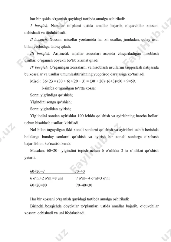 mallar xossalari asosida chiqariladigan hisoblash usullari o‘rganish obyekti bo‘lib xizmat qiladi. iv bosqich. o‘rganilgan xossalarni va hisoblash usullarini taqqoslash natijasida bu xossalar va usullar umumlashtirishning yuqoriroq darajasiga ko‘tariladi. misol: 36+23 = (30 + 6)+(20 + 3) = (30 + 20)+(6+3)=50 + 9=59. 1-sinfda o‘rganilgan to‘rtta xossa: sonni yig‘indiga qo‘shish; yigindini songa qo‘shish; sonni yigindidan ayirish; yig‘indini sondan ayirishlar 100 ichida qo‘shish va ayirishning barcha hollari uchun hisoblash usullari kiritiladi. nol bilan tugaydigan ikki xonali sonlarni qo‘shish va ayirishni ochib berishda bolalarga bunday sonlarni qo‘shish va ayirish bir xonali sonlarga o‘xshash bajarilishini ko‘rsatish kerak. masalan: 60+20= yigindini topish uchun 6 o‘nlikka 2 ta o‘nlikni qo‘shish yetarli. 60+20=? 70–40 6 o‘nl+2 o‘nl =8 unl 7 o‘nl– 4 o‘nl=3 o‘nl 60+20=80 70–40=30 har bir xossani o‘rganish quyidagi tartibda amalga oshiriladi: birinchi bosqichda obyektlar to‘plamlari ustida amallar bajarib, o‘quvchilar xossani ochishadi va uni ifodalashadi. ikkinchi bosqichda o‘quvchilar xossani maxsus tanlangan misollarni har xil usullar …