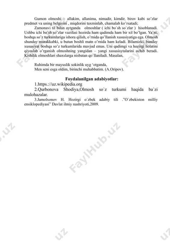 belgisini , miqdorini taxminlab, chamalab ko’rsatadi; zamonavi til bilan aytganda olmoshlar ( ichi bo`sh so`zlar ) hisoblanadi. ushbu ichi bo’sh so’zlar vazifasi hozirda ham qadimda ham bir xil bo’lgan. ya’ni, boshqa so’z turkumlariga ishora qilish, o’rnida qo’llanish xususiyatiga ega. olmosh shunday murakkabki, u butun boshli matn o’rnida ham keladi. bilamizki, bunday xususiyat boshqa so’z turkumlarida mavjud emas. uni qadimgi va hozirgi holatini qiyoslab o’rganish olmoshning yangidan – yangi xususisytalarini ochib beradi. kishilik olmoshlari shaxslarga nisbatan qo`llaniladi. masalan, ruhimda bir mayuslik sokinlik uyg ‘otganda, men seni esga oldim, birinchi muhabbatim. (a.oripov). foydalanilgan adabiyotlar: 1.https.://uz.wikipedia.org 2.qurbonova shodiya,olmosh so`z turkumi haqida ba`zi mulohazalar. 3.jamolxonov h. hozirgi o`zbek adabiy tili .”o`zbekiston milliy ensiklopediyasi” davlat ilmiy nashriyoti,2009.