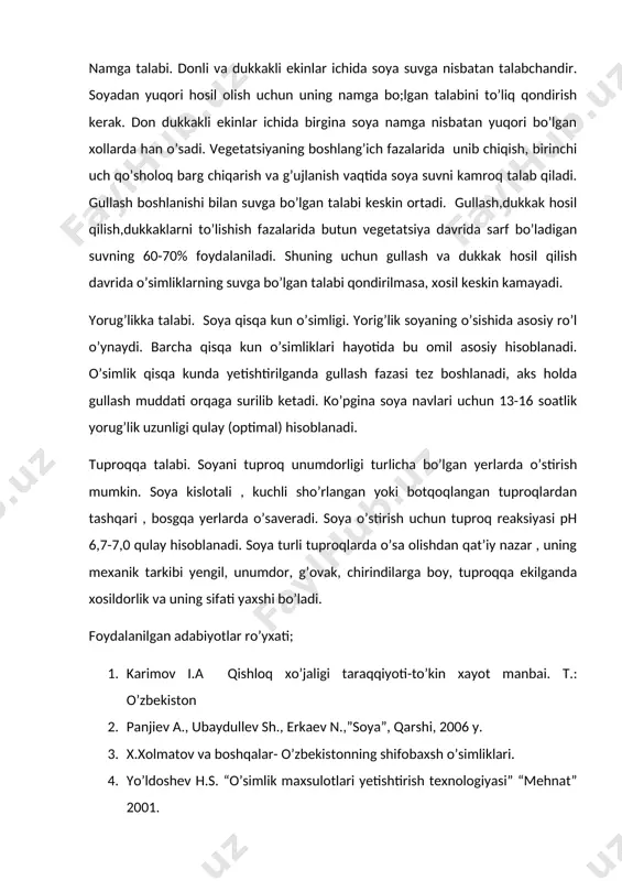 kakli ekinlar ichida soya suvga nisbatan talabchandir. soyadan yuqori hosil olish uchun uning namga bo;lgan talabini to’liq qondirish kerak. don dukkakli ekinlar ichida birgina soya namga nisbatan yuqori bo’lgan xollarda han o’sadi. vegetatsiyaning boshlang’ich fazalarida unib chiqish, birinchi uch qo’sholoq barg chiqarish va g’ujlanish vaqtida soya suvni kamroq talab qiladi. gullash boshlanishi bilan suvga bo’lgan talabi keskin ortadi. gullash,dukkak hosil qilish,dukkaklarni to’lishish fazalarida butun vegetatsiya davrida sarf bo’ladigan suvning 60-70% foydalaniladi. shuning uchun gullash va dukkak hosil qilish davrida o’simliklarning suvga bo’lgan talabi qondirilmasa, xosil keskin kamayadi. yorug’likka talabi. soya qisqa kun o’simligi. yorig’lik soyaning o’sishida asosiy ro’l o’ynaydi. barcha qisqa kun o’simliklari hayotida bu omil asosiy hisoblanadi. o’simlik qisqa kunda yetishtirilganda gullash fazasi tez boshlanadi, aks holda gullash muddati orqaga surilib ketadi. ko’pgina soya navlari uchun 13-16 soatlik yorug’lik uzunligi qulay (optimal) hisoblanadi. tuproqqa talabi. soyani tuproq unumdorligi turlicha bo’lgan yerlarda o’stirish mumkin. soya kislotali , kuchli sho’rlangan yoki …