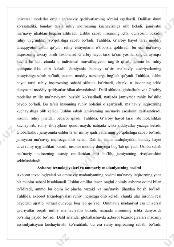 bo’shliq paydo bo’ladi. bu ta’sir insonning ruhiy holatini o’zgartiradi, ma’naviy inqirozning kuchayishiga olib keladi. ushbu sabab jamiyatning ma’naviy asoslarini zaiflashtiradi, insonni ruhiy jihatdan beqaror qiladi. tahlilda, g‘arbiy hayot tarzi iste’molchilikni kuchaytirib, ruhiy ehtiyojlarni qondirmaydi, natijada ichki ziddiyatlar yuzaga keladi. globallashuv jarayonida ushbu ta’sir milliy qadriyatlarning yo’qolishiga sabab bo’ladi, jamiyatni ma’naviy inqirozga olib keladi. dalillar shuni tasdiqlaydiki, bunday hayot tarzi ruhiy uyg’unlikni buzadi, insonni moddiy dunyoga bog’lab qo’yadi. ushbu sabab ma’naviy inqirozning asosiy omillaridan biri bo’lib, jamiyatning rivojlanishini sekinlashtiradi. axborot texnologiyalari va ommaviy madaniyatning bosimi axborot texnologiyalari va ommaviy madaniyatning bosimi ma’naviy inqirozning yana bir muhim sababi hisoblanadi. ushbu omillar inson ongini doimiy axborot oqimi bilan to’ldiradi, ammo bu oqim ko’pincha yuzaki va ma’naviy jihatdan bo’sh bo’ladi. tahlilda, axborot texnologiyalari ruhiy inqirozga olib keladi, chunki ular insonni real hayotdan ajratib, virtual dunyoga bog’lab qo’yadi. ommaviy madaniyat esa universal qadriyatlar orqali milliy ma’naviyatni buzadi, natijada insonning ichki dunyosida bo’shliq paydo bo’ladi. dalil …