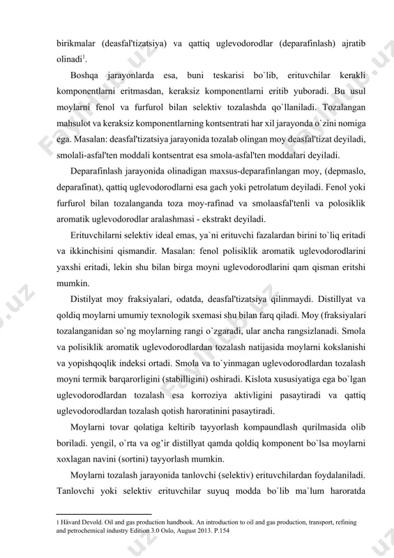 iradi. kislota xususiyatiga ega bo`lgan uglevodorodlardan tozalash esa korroziya aktivligini pasaytiradi va qattiq uglevodorodlardan tozalash qotish haroratinini pasaytiradi. moylarni tovar qolatiga keltirib tayyorlash kompaundlash qurilmasida olib boriladi. yengil, o`rta va og’ir distillyat qamda qoldiq komponent bo`lsa moylarni xoxlagan navini (sortini) tayyorlash mumkin. moylarni tozalash jarayonida tanlovchi (selektiv) erituvchilardan foydalaniladi. tanlovchi yoki selektiv erituvchilar suyuq modda bo`lib ma`lum haroratda aralashmadan faqat ma`lum komponentlarni (boshqalarini eritmasdan va ularda o`zi erimasdan) ajratib beradi. ba`zan erituvchilar uglevodorodlarni yaxshi eritadilar va keraksiz komponent cho`kmaga tushadi, yengili ajratib olinadi. deasfal'tizatsiya va deparafinizatsiya ana shunga asoslangan. erituvchilarga (fenol, furfurol, n-metilpirrolidon dixlor etan, suyultirilgan propan, karbamidlar) suv, benzol va toluol qo`shib, ularning selektivligini va erituvchanlik qobiliyatini o`zgartirish yoki nazorat qilish mumkin bo`ladi. suv, benzol va toluollarni qo`shib aralashtirish erituvchilarni selektivligini o`zgartirib yuboradi. suv qo`shilganda selektivlik oshib, umumiy erituvchanlik pasayadi. benzol va toluol qo`shilganda esa erituvchilarning selektivligi pasayadi va umumiy erituvchanlik ortadi[footnoteref:2]. [2: håvard devold. oil and gas production …