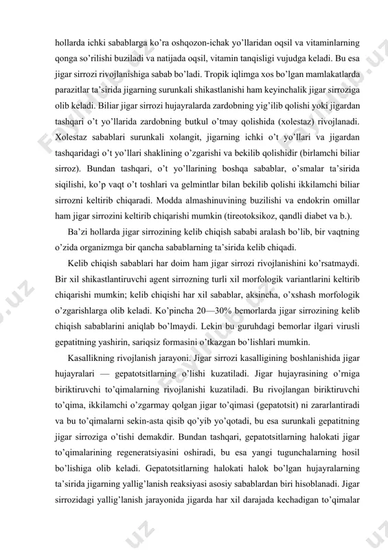 yrasining o’rniga biriktiruvchi to’qimalarning rivojlanishi kuzatiladi. bu rivojlangan biriktiruvchi to’qima, ikkilamchi o’zgarmay qolgan jigar to’qimasi (gepatotsit) ni zararlantiradi va bu to’qimalarni sekin-asta qisib qo’yib yo’qotadi, bu esa surunkali gepatitning jigar sirroziga o’tishi demakdir. bundan tashqari, gepatotsitlarning halokati jigar to’qimalarining regeneratsiyasini oshiradi, bu esa yangi tugunchalarning hosil bo’lishiga olib keladi. gepatotsitlarning halokati halok bo’lgan hujayralarning ta’sirida jigarning yallig’lanish reaksiyasi asosiy sabablardan biri hisoblanadi. jigar sirrozidagi yallig’lanish jarayonida jigarda har xil darajada kechadigan to’qimalar o’zgarishi kuzatiladi. oqibatda jigar to’qimalarining tuzilishi o’zgaradi, qon tomirlarida qon aylanishi buziladi, qon tomirlari siqilib, ularda qon bosimi oshadi, bu esa gepatotsitlarni yana halokatga olib keladi. jigardagi qon bosimining oshishi jigarda qon aylanish sistemasini buzadi. portal gipertoniya vujudga keladi. qorin bo’shlig’ida suv yig’ilishiga va qorataloqning kattalashishiga olib keladi. qorinning oldingi devorida, terining ustida qon tomirlarining kengayishi kuzatiladi. patologo-anatomik manzarasi. jigar sirrozining morfologik manzarasi uchta asosiy jarayon: jigar hujayralari distrofiyasi va o’lishi, ularning tugunli regeneratsiyasi, biriktiruvchi to’qima rivojlanishi bilan …