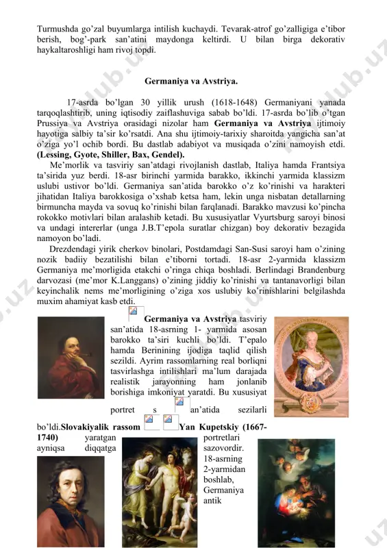 bo’lib o’tgan prussiya va avstriya orasidagi nizolar ham germaniya va avstriya ijtimoiy hayotiga salbiy ta’sir ko’rsatdi. ana shu ijtimoiy-tarixiy sharoitda yangicha san’at o’ziga yo’l ochib bordi. bu dastlab adabiyot va musiqada o’zini namoyish etdi. (lessing, gyote, shiller, bax, gendel). me’morlik va tasviriy san’atdagi rivojlanish dastlab, italiya hamda frantsiya ta’sirida yuz berdi. 18-asr birinchi yarmida barakko, ikkinchi yarmida klassizm uslubi ustivor bo’ldi. germaniya san’atida barokko o’z ko’rinishi va harakteri jihatidan italiya barokkosiga o’xshab ketsa ham, lekin unga nisbatan detallarning birmuncha mayda va sovuq ko’rinishi bilan farqlanadi. barakko mavzusi ko’pincha rokokko motivlari bilan aralashib ketadi. bu xususiyatlar vyurtsburg saroyi binosi va undagi intererlar (unga j.b.t’epola suratlar chizgan) boy dekorativ bezagida namoyon bo’ladi. drezdendagi yirik cherkov binolari, postdamdagi san-susi saroyi ham o’zining nozik badiiy bezatilishi bilan e’tiborni tortadi. 18-asr 2-yarmida klassizm germaniya me’morligida etakchi o’ringa chiqa boshladi. berlindagi brandenburg darvozasi (me’mor k.langgans) o’zining jiddiy ko’rinishi va tantanavorligi bilan keyinchalik nems me’morligining o’ziga xos …