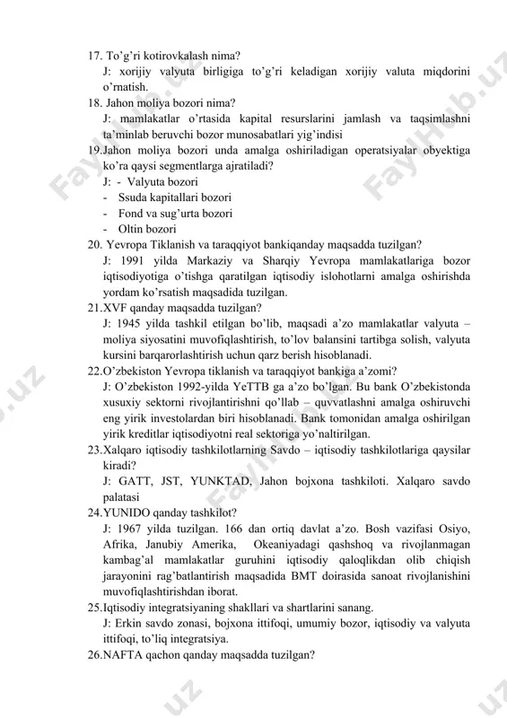 ahon moliya bozori nima? j: mamlakatlar o’rtasida kapital resurslarini jamlash va taqsimlashni ta’minlab beruvchi bozor munosabatlari yig’indisi 19. jahon moliya bozori unda amalga oshiriladigan operatsiyalar obyektiga ko’ra qaysi segmentlarga ajratiladi? j: - valyuta bozori · ssuda kapitallari bozori · fond va sug’urta bozori · oltin bozori 20. yevropa tiklanish va taraqqiyot bankiqanday maqsadda tuzilgan? j: 1991 yilda markaziy va sharqiy yevropa mamlakatlariga bozor iqtisodiyotiga o’tishga qaratilgan iqtisodiy islohotlarni amalga oshirishda yordam ko’rsatish maqsadida tuzilgan. 21. xvf qanday maqsadda tuzilgan? j: 1945 yilda tashkil etilgan bo’lib, maqsadi a’zo mamlakatlar valyuta – moliya siyosatini muvofiqlashtirish, to’lov balansini tartibga solish, valyuta kursini barqarorlashtirish uchun qarz berish hisoblanadi. 22. o’zbekiston yevropa tiklanish va taraqqiyot bankiga a’zomi? j: o’zbekiston 1992-yilda yettb ga a’zo bo’lgan. bu bank o’zbekistonda xusuxiy sektorni rivojlantirishni qo’llab – quvvatlashni amalga oshiruvchi eng yirik investolardan biri hisoblanadi. bank tomonidan amalga oshirilgan yirik kreditlar iqtisodiyotni real sektoriga yo’naltirilgan. 23. xalqaro iqtisodiy tashkilotlarning savdo …