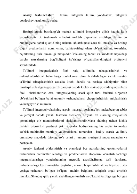 ik asosidir.bunga turli darslarga, tushunchalarga ko’p marotaba qaytishi , ularni chuqurlashtirish va boyitish , shu yoshga tushunarli bo’lgan bo’lgan muhim belgilarni aniqlash orqali erishish mumkin.shunday qilib yaxshi shakllangan tuzilish va o’kazish tartibga ega bo’lgan , tarkibiga shu o’quv predmetiga tegishli bo’lgan tushunchalar guruhi kiritilgan har qanday dars integratsiyaga asos qilib olinishi mumkin.lekin integratsiyalangan darsga boshqa fanlar, boshqa o’quv predemetlari bilan bog’liq tushunchalar tahlil qilishning natijalari kiritiladi. masalan,”qish”, ”sovuq”, “bo’ron”, kabi tushunchalar o’qish, rus tili, tabiatshunoslik, musiqa , tasviriy san’at darslarida ko’rib chiqiladi.tushunchalarning taxlil qilish boshqa o’quv darslarida o’zlashtirilgan bilimlarga murojaat qilinadigan darslar integratsiyalangan hisoblanadi . dars ijodiy, erkin bo’lishi bilan birga, yaxlit, mantiqan ketma-ket , o’ziga xos o’tish metodikasiga ega bo’ladi. umumiy ta’lim poydevorini qo’yadigan boshlang’ich maktabdagi ko’p tushunchalar tabiatshunoslik, rus tili, musiqa, tasviriy san’at va boshqalar uchun umumiydir. hozirgi kunda bir qator o’quv predmetlari uchun umumiy bo’lgan tushunchalar orasidagi aloqalarni o’rnatish psixologik va metodik asosiy bo’lgan integratsiyalangan darslar tizimini …