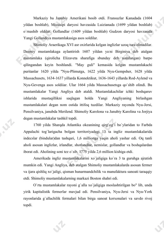 ko`ra 3 ta guruhga ajratish mumkin edi. yangi angliya, deb atalgan shimoliy mustamlakalarda asosan fermer va ijara qishliq xo`jaligi, qisman hunarmandchilik va manufaktura sanoati taraqqiy etdi. shimoliy mustamlakalarning markazi boston shahri edi. o`rta mustamlakalar rayoni g`alla xo`jaligiga moslashtirilgan bo" lib, unda yirik kapitalistik fermerlar mavjud edi. pensilvaniya, nyu-jersi va nyu-york rayonlarida g`allachilik fermalari bilan birga sanoat korxonalari va savdo rivoj topdi. janubiy mustamlakalar, asosan, tamaki plantasiyalari ko`pchilik bo`lgan quldorchilik. xo`jaliklaridan iborat edi. xviii asrning 70 - yillarida paxta ishlab chiqarish katta ahamiyatga ega emas edi. paxta yetishtirish va uni mashina bilan ishlov berishga e`tibor 90 - yillarda boshlandi. 1793 yilda paxta tozalash mashinasi hay uayten tomonidan ixtiro qilingandan so`ng, quldorlik plantasiyalarida keng ravishda paxta ekila boshlandi. . mustaqillik urushining sabablari xv11i asrning so`nggi choragida ko`pchilik mustamlakalar angliya qirolining boshqaruvi ostida edi. konnektikut va rod aylend mustamlakalari qirol tomonidan tasdiqlanuvchi saylangan gubernatorlar tomonidan boshqarilar edi. pensilvaniya, delaver va merilend alohida kishilarga …