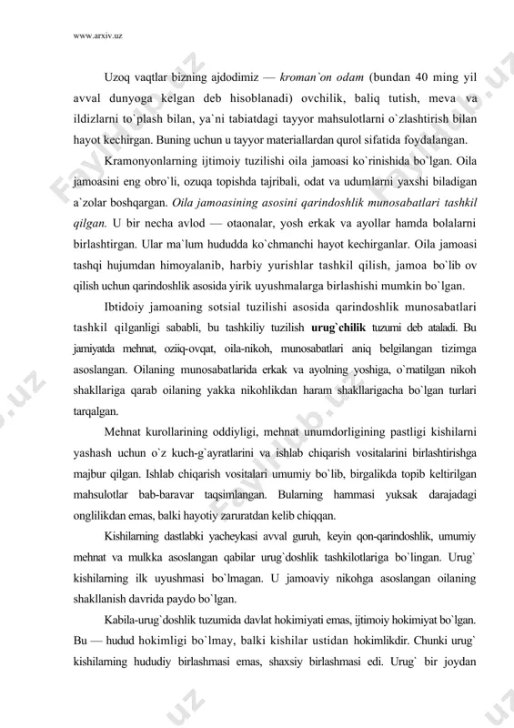 llarining oddiyligi, mehnat unumdorligining pastligi kishilarni yashash uchun о`z kuch-g`ayratlarini va ishlab chiqarish vositalarini birlashtirishga majbur qilgan. ishlab chiqarish vositalari umumiy bо`lib, birgalikda topib keltirilgan mahsulotlar bab-baravar taqsimlangan. bularning hammasi yuksak darajadagi onglilikdan emas, balki hayotiy zaruratdan kelib chiqqan. kishilarning dastlabki yacheykasi avval guruh, keyin qon-qarindoshlik, umumiy mehnat va mulkka asoslangan qabilar urug`doshlik tashkilotlariga bо`lingan. urug` kishilarning ilk uyushmasi bо`lmagan. u jamoaviy nikohga asoslangan oilaning shakllanish davrida paydo bо`lgan. kabila-urug`doshlik tuzumida davlat hokimiyati emas, ijtimoiy hokimiyat bо`lgan. bu — hudud hokimligi bо`lmay, balki kishilar ustidan hokimlikdir. chunki urug` kishilarning hududiy birlashmasi emas, shaxsiy birlashmasi edi. urug` bir joydan ikkinchi joyga kо`chib о`tishi mumkin bо`lgan, binobarin, urug`ning doimiy hududi ham bо`lmagan. ijtimoiy hokimiyat kuchga (qо`shin, politsiyaga) emas, balki obrо`, izzat-xurmat, urf-odatga tayangan. ijtimoiy hokimiyat organlari ypyg` a`zolarining kengashi, ular saylagan oqsoqollar, harbiy boshliqlardan iborat bо`lgan. ularda jamoat ittifiqidan boshqa hech qanday majbur etish usuli bо`lmagan. jamiyatda imtiyozlilar, boylar va kambagallar bо`lmagan, …